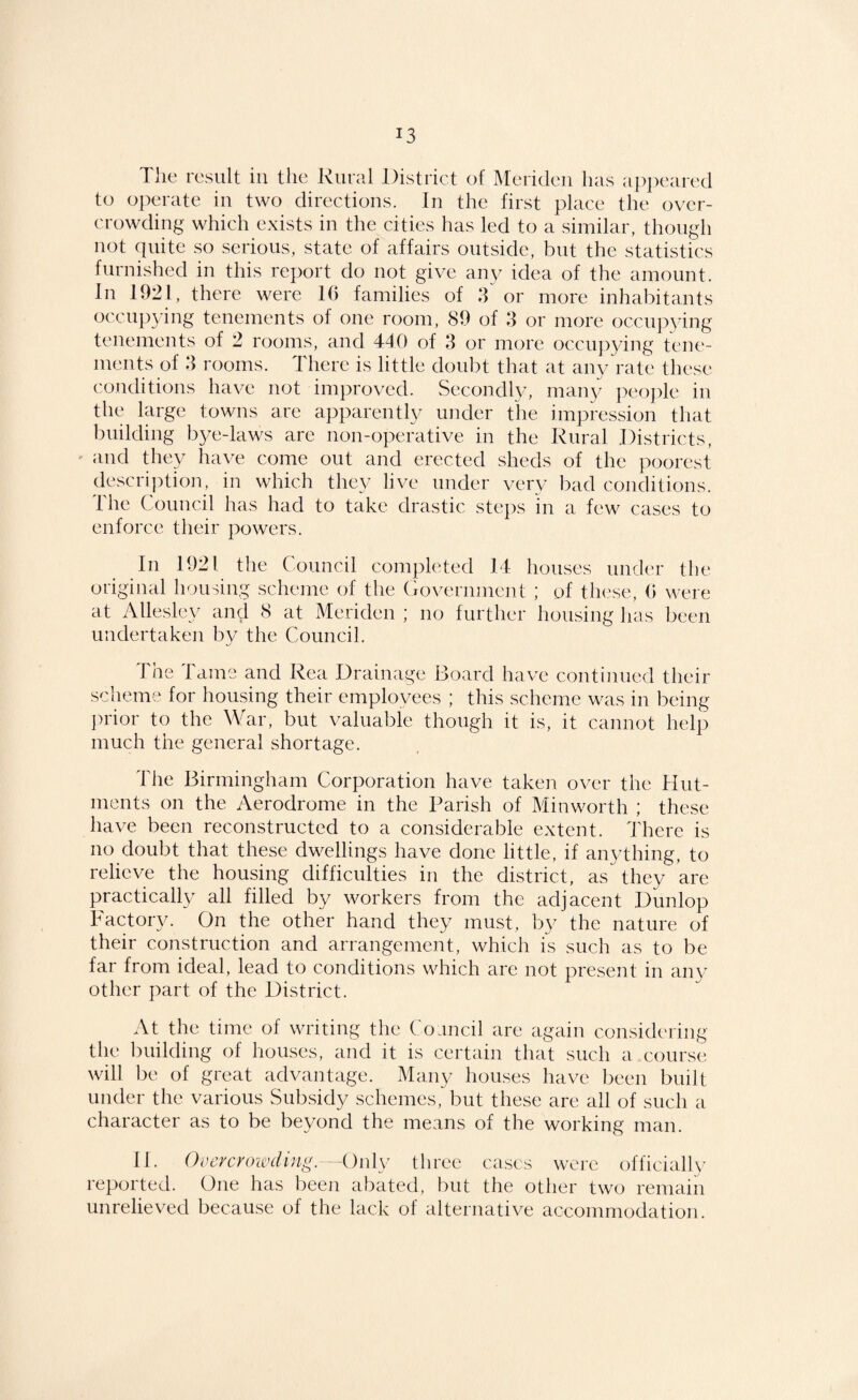The result in the Rural District of Meriden has appeared to operate in two directions. In the first place the over¬ crowding which exists in the cities has led to a similar, though not quite so serious, state of affairs outside, but the statistics furnished in this report do not give aipv idea of the amount. In 1921, there were 10 families of 8 or more inhabitants occupying tenements of one room, 89 of 3 or more occupying tenements of 2 rooms, and 440 of 8 or more occuj^ying tene¬ ments of 8 rooms. There is little doubt that at any rate these conditions have not improved. Secondly, many peo])le in the large towns are apparently under the impression that l^uilding b^/e-laws are non-operative in the Rural Districts, ' and they have come out and erected sheds of the poorest descri])tion, in which they live under very bad conditions. The Council has had to take drastic steps in a few cases to enforce their powers. In 1921 the Council completed 14 houses under the original housing scheme of the Government ; of these, (> were at Allesley and 8 at Meriden ; no further housing has been undertaken by the Council. The Tame and Rea Drainage Board have continued their scheme for housing their employees ; this scheme was in being prior to the War, but valuable though it is, it cannot help much the general shortage. The Birmingham Corporation have taken over the Hut¬ ments on the Aerodrome in the Parish of Minworth ; these have been reconstructed to a consideivd^le extent. There is no doubt that these dwellings have done little, if anything, to relieve the housing difficulties in the district, as they are practicall}/ all filled by workers from the adjacent Dunlop Factory. On the other hand they must, by the nature of their construction and arrangement, which is such as to be far from ideal, lead to conditions which are not present in any other part of the District. At the time of writing the Coancil are again considering the building of houses, and it is certain that such a course will lx‘ of great advantage. Many houses have been built under the various Sub.sidy schemes, but these are all of such a character as to be beyond the means of the working man. 11. Overcrowding.--On\y three cases were officially reported. One has been abated, but the other two remain unrelieved because of the lack of alternative accommodation.