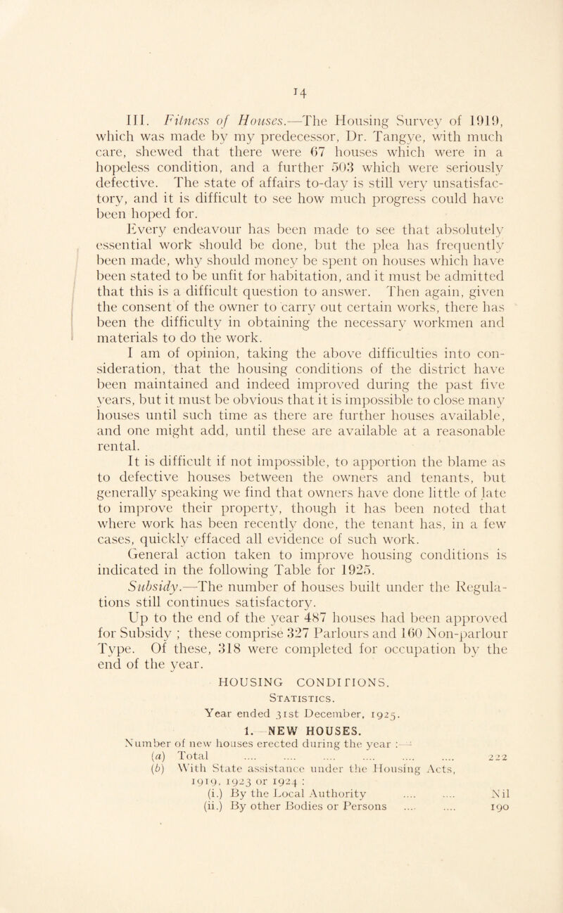 H III. Filncss of Houses.—The Housing Survey of 19H), which was made by my predecessor, Dr. Tangye, with much care, shewed that there were 07 houses which were in a hopeless condition, and a further 50.3 which were seriously defective. The state of affairs to-day is still very unsatisfac¬ tory, and it is difficult to see how much progress could have been hoped for. Every endeavour has been made to see that absolutely essential work should be done, but the plea has frequently been made, why should money be spent on houses which have been stated to be unfit for habitation, and it must be admitted that this is a difficult question to answer. Then again, given the consent of the owner to carry out certain works, there has been the difficulty in obtaining the necessary workmen and materials to do the work. I am of opinion, taking the above difficulties into con¬ sideration, that the housing conditions of the district have been maintained and indeed improved during the past five years, but it must be obvious that it is impossible to close many liouses until such time as there are further houses available, and one might add, until these are available at a reasonable rental. It is difficult if not impossible, to apportion the blame as to defective houses between the owners and tenants, but generally speaking we find that owners have done little of late to improve their property, though it has been noted that where work has been recently done, the tenant has, in a few cases, quickly effaced all evidence of such work. General action taken to improve housing conditions is indicated in the following Table for 1925. Subsidy.—The number of houses built under the Regula¬ tions still continues satisfactory. Up to the end of the year 487 houses had been approved for Subsidy ; these comprise 327 Parlours and 160 Non-parlour Type. Of these, 318 were completed for occupation by the end of the year. HOUSING CONDITIONS. Statistics. Year ended 31st December, 1925. 1. NEW HOUSES. Number of new houses erected during the year ; - [а) Total .... .... .... .... .... .... 222 (б) With State assistance under the Housing Acts, J919. 1923 or 192.4. : (i.) By the Local Authority .... .... Nil (ii.) By other Bodies or Persons .... .... 190