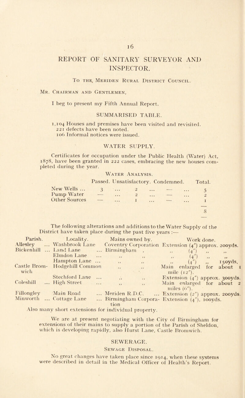 REPORT OF SANITARY SURVEYOR AND INSPECTOR. To THE. Meriden Rural District Council. Mr. Chairman and Gentlemen, I beg to present my Fifth Annual Report. SUMMARISED TABLE. 1,104 Houses and premises have been visited and revisited. 221 defects have been noted. 106 Informal notices were issued. WATER SUPPLY. Certificates for occupation under the Public Health (Water) Act, 1878, have been granted in 222 cases, embracing the new houses com¬ pleted during the year. Water Analysis. Passed. Unsatisfactory. Condemned. Total. New Wells ... 3 ... 2 ... — ... 5 Pump Water — ... 2 ... — ... 2 Other Sources — ... i ... — ... i 8 The following alterations and additions to the Water Supply of the District have taken place during the past five years :— Parish. Allesley Bickenhill ... Castle Brom- wicli Coleshill Locality. Washbrook I.ane Land r.ane Elmdon I.ane Hampton Lane ... Hodgehill Common Stechford Lane ... Higli Street Mains owned by. Coventry Corporat ion Birmingham >» } f > > y f ) > ) y y t ) y y y y y Fillongley Main Road Minworth ... Cottage Lane Meriden R.D.C. Birmingham Corjiora- tion Also many short extensions for individual propertTu MUrk done. Extension (4) approx. 200yds. (4^0 (4) .. {4) .. 150yds. Main enlarged for about i mile (12). Extension (4) approx. 300yds. Main enlarged for about 2 miles {(:). Extension (2) approx. 200yds. Extension (4), looyds. We are at present negotiating with the City of Birmingham for extensions of their mains to supply a portion of the Parish of Sheldon, which is developing rapidly, also Hurst Lane, Castle Bromwich. SEWERAGE. Sewage Disposal. No great changes have taken yilace since 1914, when these systems were described in detail in the Medical Officer of Health’s Report.