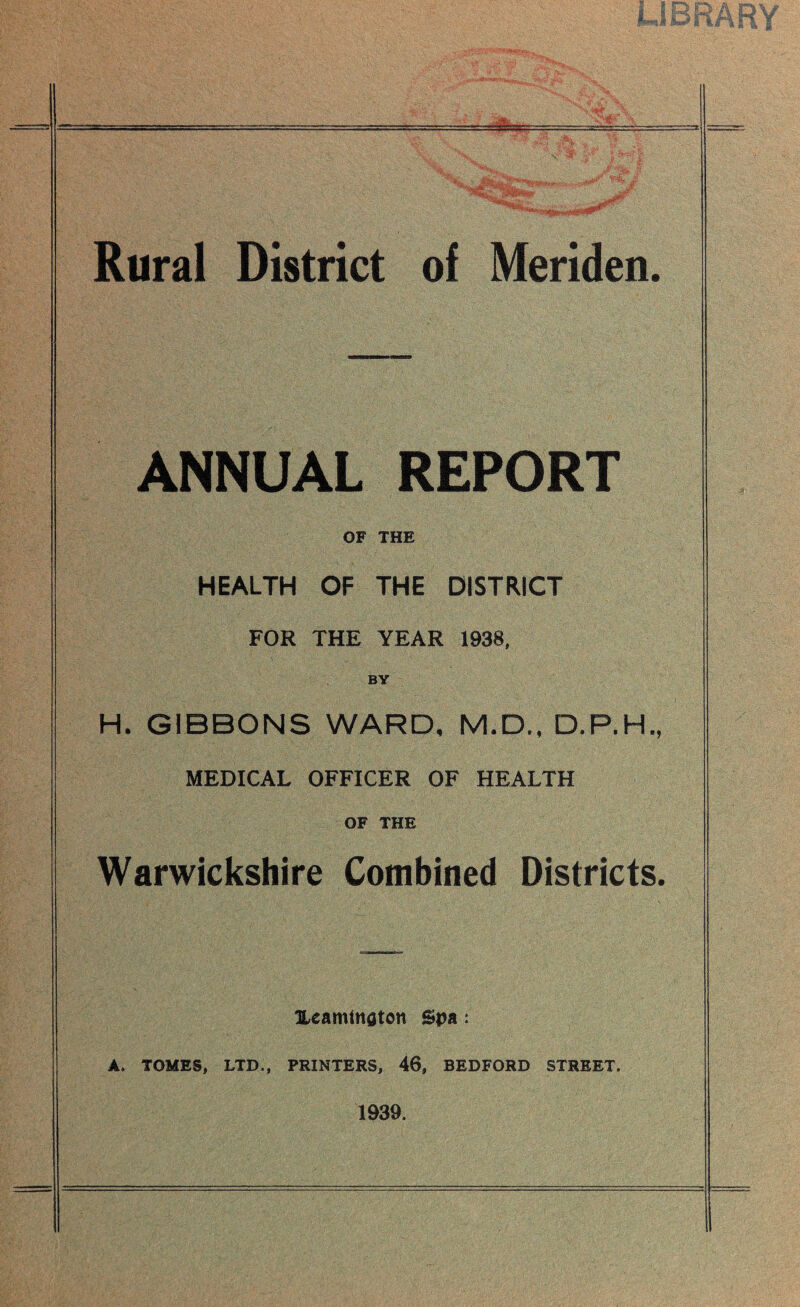 Rural District of Meriden. ANNUAL REPORT OF THE HEALTH OF THE DISTRICT FOR THE YEAR 1938, BY H. GIBBONS WARD, M.D., D.P.H., MEDICAL OFFICER OF HEALTH OF THE Warwickshire Combined Districts. Hearntnatcn Spa: A. TOMES, LTD., PRINTERS, 46, BEDFORD STREET. 1939.