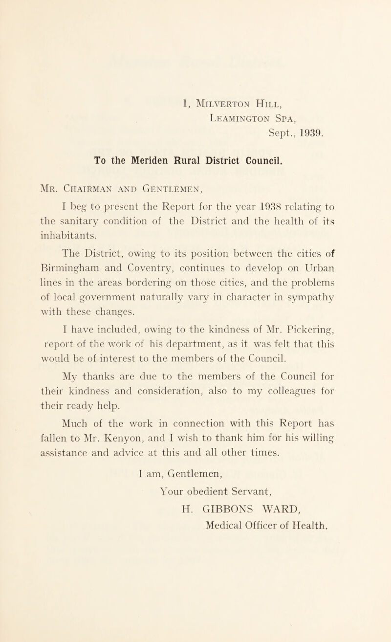 Leamington Spa, Sept., 1939. To the Meriden Rural District Council. Mr. Chairman and Gentlemen, I beg to present the Report for the year 1938 relating to tlie sanitary condition of the District and the health of its inhabitants. The District, owing to its position between the cities of Birmingham and Coventry, continues to develop on Urban lines in the areas bordering on those cities, and the problems of local government naturally vary in character in sympathy with these changes. 1 have included, owing to the kindness of Mr. Pickering, report of the work of his department, as it was felt that this would be of interest to the members of the Council. My thanks are due to the members of the Council for their kindness and consideration, also to my colleagues for their ready help. Much of the work in connection with this Report has fallen to Mr. Kenyon, and I wish to thank him for his willing assistance and advice at this and all other times. I am. Gentlemen, Your obedient Servant, H. GIBBONS WARD, Medical Officer of Health,