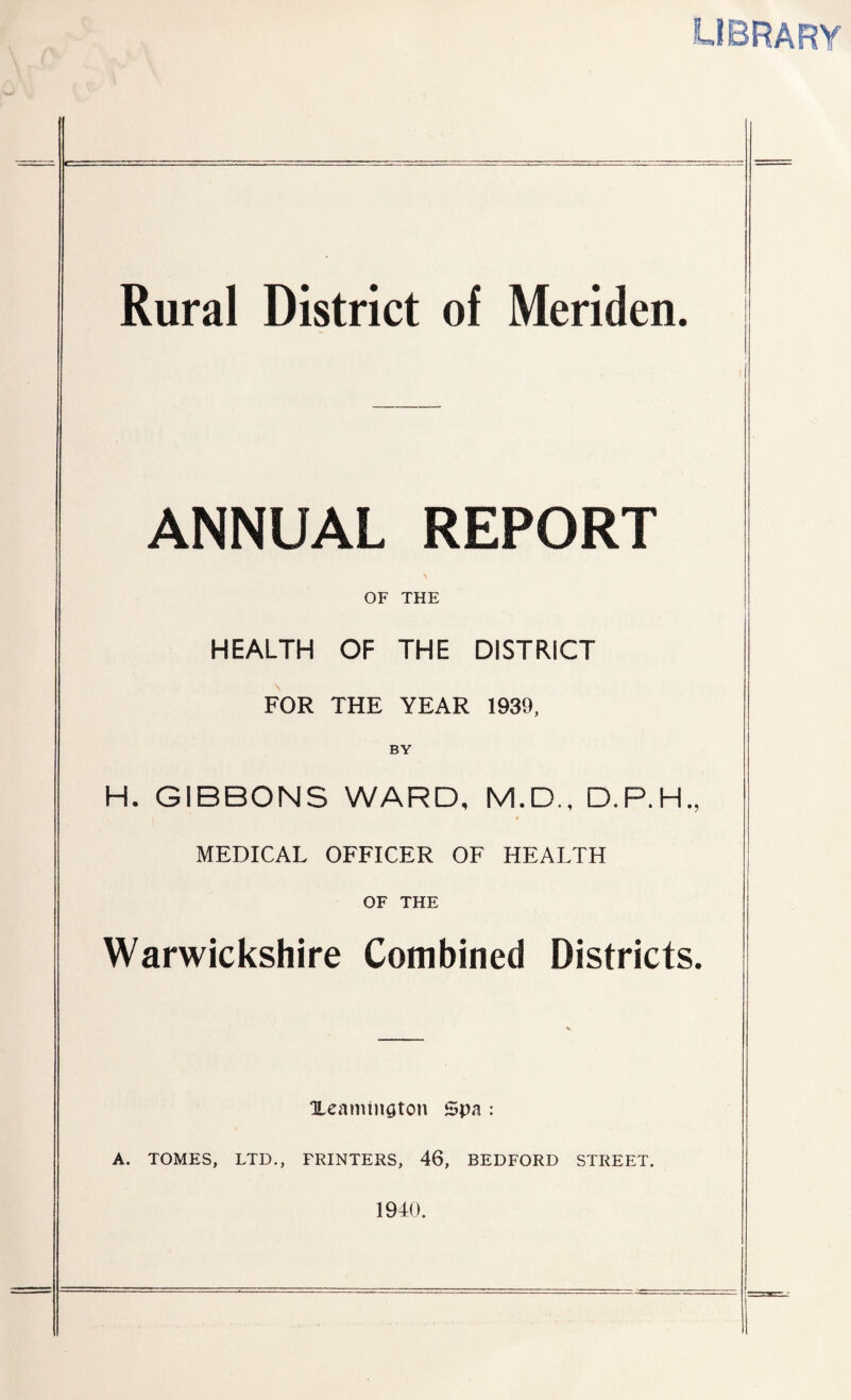 library Rural District of Meriden. ANNUAL REPORT OF THE HEALTH OF THE DISTRICT FOR THE YEAR 1939, BY H. GIBBONS WARD, M.D., D.P.H.. MEDICAL OFFICER OF HEALTH OF THE Warwickshire Combined Districts. Xeamtngton Spa : A. TOMES, LTD., PRINTERS, 46, BEDFORD STREET. 1940.