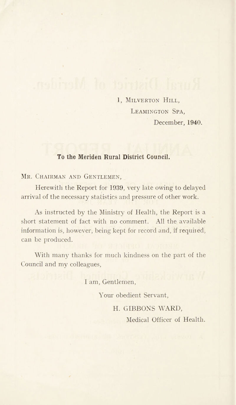 1, Milverton Hill, Leamington Spa, December, 1940. To the Meriden Rural District Council. Mr. Chairman and Gentlemen, Herewitli the Report for 1939, very late owing to delayed I arrival of the necessary statistics and pressure of other work. As instructed by the Ministry of Health, the Report is a short statement of fact with no comment. All the available information is, however, being kept for record and, if required, can be produced. With many thanks for much kindness on the part of the Council and my colleagues, I am, Gentlemen, Your obedient Servant, H. GIBBONS WARD, Medical Officer of Health.