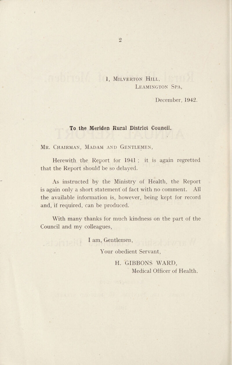 1, Milverton Hill, Leamington Spa, December, 1942. To the Meriden Rural District Council, \ Mr. Chairman, Madam and Gentlemen, Herewith the Report for 1941 ; it is again regretted that the Report should be so delayed. As instructed by the Ministry of Health, the Report is again only a short statement’ of fact with no comment. All the available information is, however, being kept for record and, if required, can be produced. With many thanks for much kindness on the part of the Council and my colleagues, I am, Gentlemen, Your obedient Servant, H. GIBBONS WARD, Medical Officer of Health.