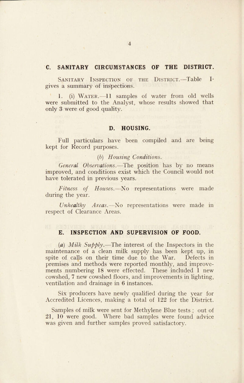C. SANITARY CIRCUMSTANCES OF THE DISTRICT. Sanitary Inspection of the District.—Table I* gives a summary of inspections. 1. (i) Water.—11 samples of water from old wells were submitted to the Analyst, whose results showed that only 3 were of good quality. D. HOUSING. Full particulars have been compiled and are being kept for Record purposes. (b) Housing Conditions. General Observations.—The position has by no means improved, and conditions exist which the Council would not have tolerated in previous years. Fitness of Houses.—No representations were made during the year. Unhealthy Areas.—No representations were made in respect of Clearance Areas. E. INSPECTION AND SUPERVISION OF FOOD. (a) Milk Supply.—The interest of the Inspectors in the maintenance of a clean milk supply has been kept up, in spite of calls on their time due to the War. Defects in premises and methods were reported monthly, and improve¬ ments numbering 18 were effected. These included 1 new cowshed, 7 new cowshed floors, and improvements in lighting, ventilation and drainage in 6 instances. Six producers have newly qualified during the year for Accredited Licences, making a total of 122 for the District. Samples of milk were sent for Methylene Blue tests ; out of 21, 10 were good. Where bad samples were found advice was given and further samples proved satisfactory.