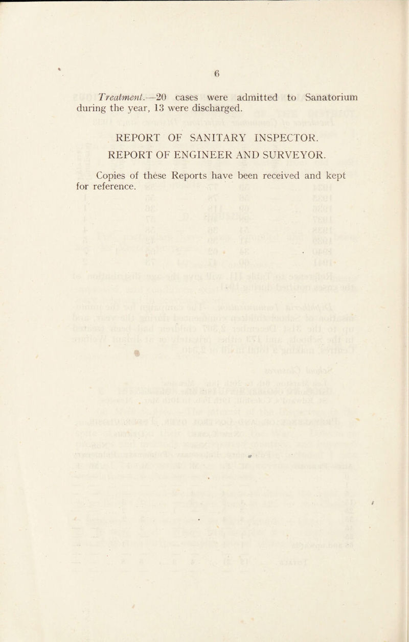 Treatment.—20 cases were admitted to Sanatorium during the year, 13 were discharged. REPORT OF SANITARY INSPECTOR. REPORT OF ENGINEER AND SURVEYOR. Copies of these Reports have been received and kept for reference. i