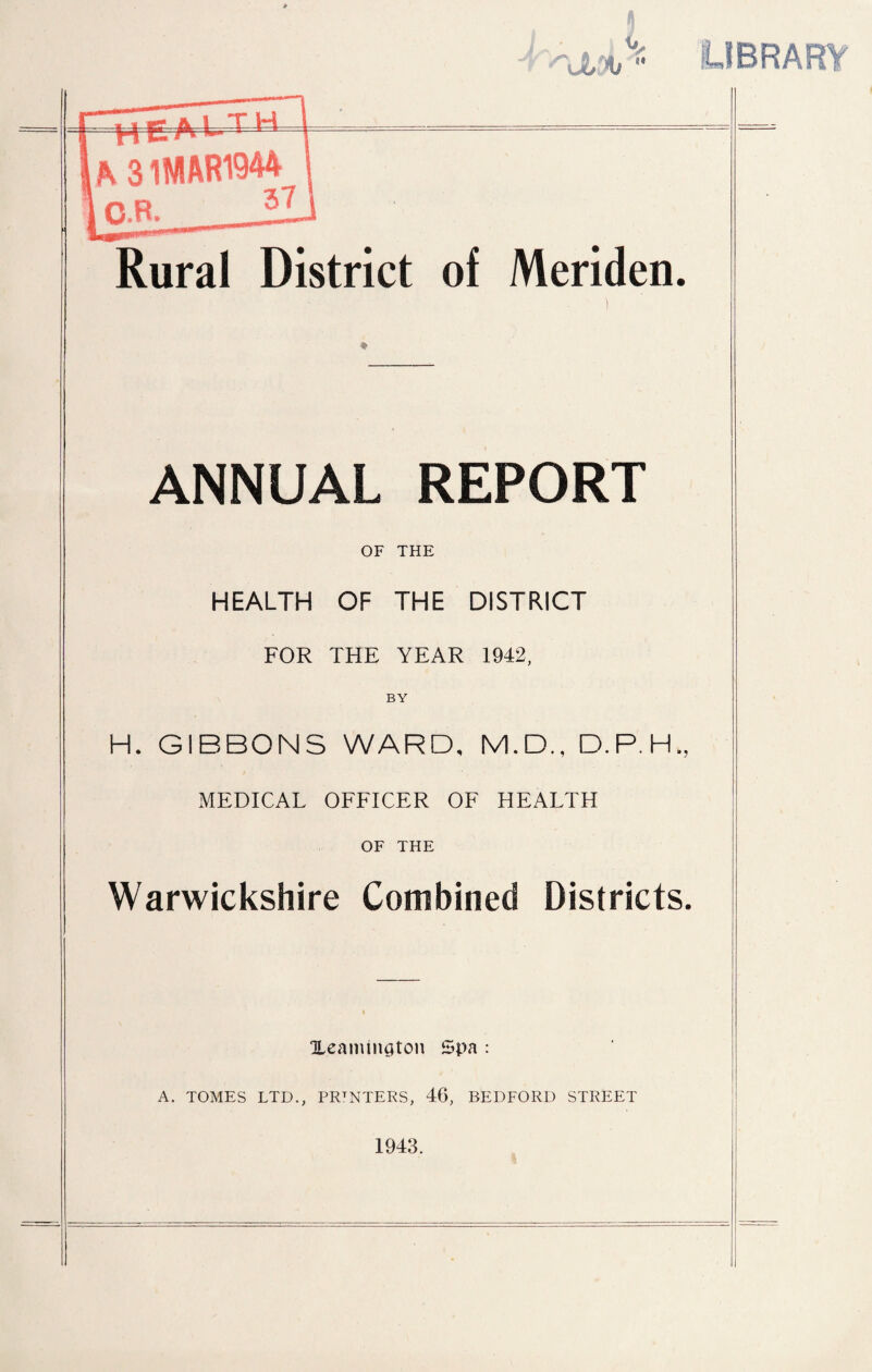 OBRAFnr Rural District of Meriden. ANNUAL REPORT OF THE HEALTH OF THE DISTRICT FOR THE YEAR 1942, BY H. GIBBONS WARD, M.D., D.P.H., MEDICAL OFFICER OF HEALTH OF THE Warwickshire Combined Districts. Xeaininaton Spa : A. TOMES LTD., PRINTERS, 46, BEDFORD STREET 1943.