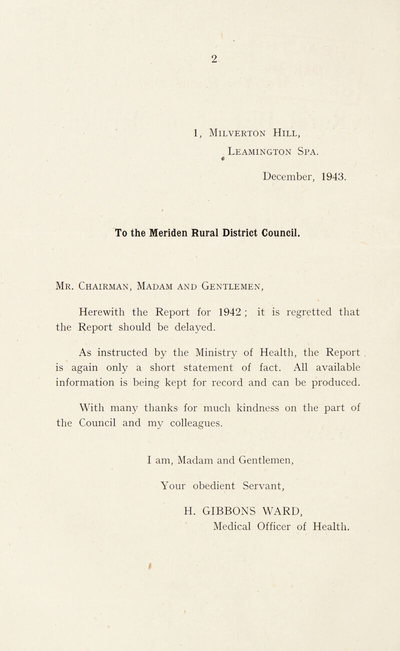 1, Milverton Hill, Leamington Spa. December, 1943. To the Meriden Rural District Council. Mr. Chairman, Madam and Gentlemen, Herewith the Report for 1942 ; it is regretted that the Report should be delayed. As instructed by the Ministry of Health, the Report is again only a short statement of fact. All available information is being kept for record and can be produced. With many thanks for much kindness on the part of the Council and my colleagues. I am, Madam and Gentlemen, Your obedient Servant, H. GIBBONS WARD, Medical Officer of Health.