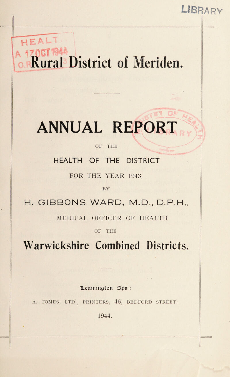 library I ANNUAL REPORT \ ' \ '*** * OF THE HEALTH OF THE DISTRICT FOR THE YEAR 1943, H. GIBBONS WARD, M.D., D.P.H., MEDICAL OFFICER OF HEALTH OF THE Warwickshire Combined Districts. Xeamington Spa : A. TOMES, LTD., PRINTERS, 46, BEDFORD STREET. 1944.