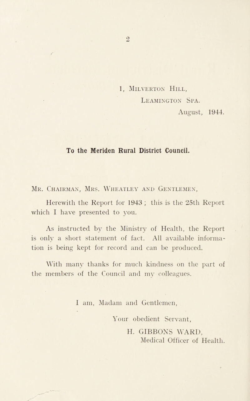 1, Milverton Hill, Leamington Spa. August, 1944. To the Meriden Rural District Council. Mr. Chairman, Mrs. Wheatley and Gentlemen, Herewith the Report for 1943 ; this is the 25th Report which I have presented to you. As instructed by the Ministry of Health, the Report is only a short statement of fact. All available informa¬ tion is being kept for record and can be produced. With many thanks for much kindness on the part of the members of the Council and my colleagues. I am, Madam and Gentlemen, Your obedient Servant, H. GIBBONS WARD, Medical Officer of Health.