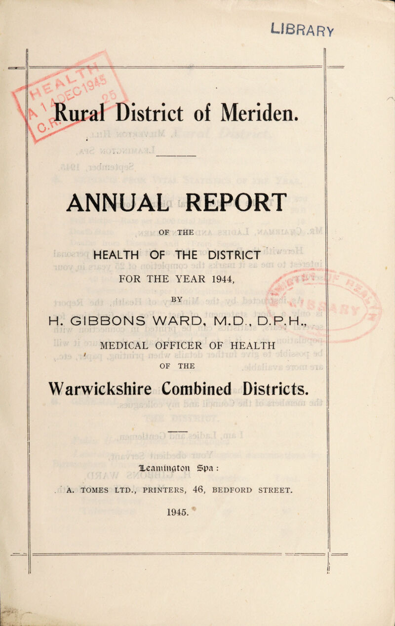 library Rural District of Meriden. ANNUAL REPORT OF THE HEALTH OF THE DISTRICT FOR THE YEAR 1944, BY H. GIBBONS WARD, M.D., D.P.H., MEDICAL OFFICER OF HEALTH t OF THE Warwickshire Combined Districts. Xeamtnflton Spa : A. TOMES LTD., PRINTERS, 46, BEDFORD STREET.