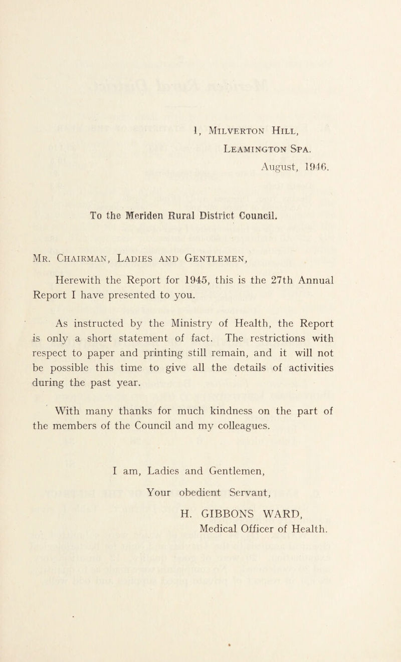 Leamington Spa. August, 1946. To the Meriden Rural District Council. Mr. Chairman, Ladies and Gentlemen, Herewith the Report for 1945, this is the 27th Annual Report I have presented to you. As instructed by the Ministry of Health, the Report is only a short statement of fact. The restrictions with respect to paper and printing still remain, and it will not be possible this time to give all the details of activities during the past year. With many thanks for much kindness on the part of the members of the Council and my colleagues. I am, Ladies and Gentlemen, Your obedient Servant, H. GIBBONS WARD, Medical Officer of Health.