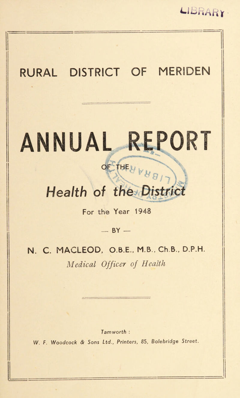 RURAL DISTRICT OF MERIDEN ANNUAL REPORT ,* -Aar' OF THE y \ \ r> , _ \ c/ / 7 i / r 1 Health of the District For the Year 1948 BY — N. C MACLEOD, O.B.E., M.B., Ch B., D.P.H. Medical Officer of Health Tamworth : W. F. Woodcock & Sons Ltd., Printers, 85, Bolebridge Street.