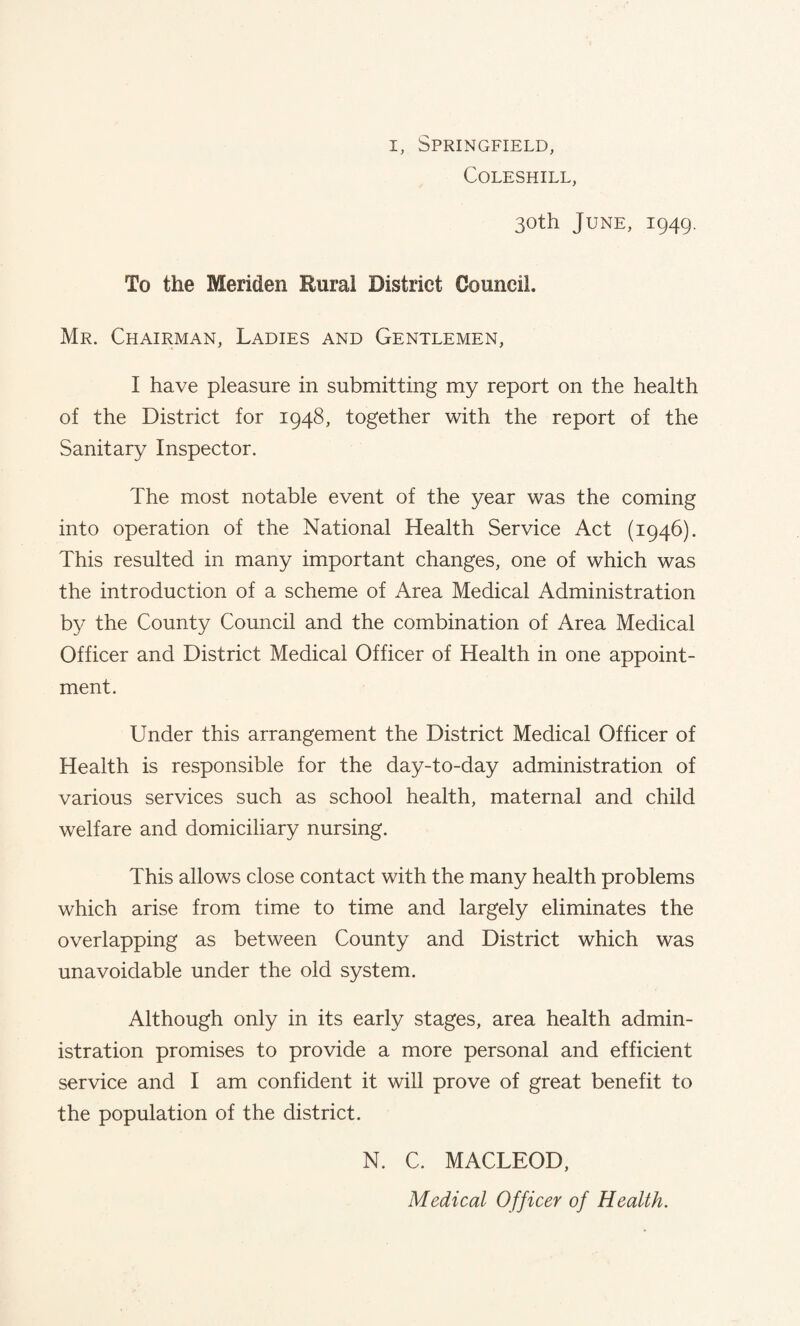 COLESHILL, 30th June, 1949. To the Meriden Rural District Council. Mr. Chairman, Ladies and Gentlemen, I have pleasure in submitting my report on the health of the District for 1948, together with the report of the Sanitary Inspector. The most notable event of the year was the coming into operation of the National Health Service Act (1946). This resulted in many important changes, one of which was the introduction of a scheme of Area Medical Administration by the County Council and the combination of Area Medical Officer and District Medical Officer of Health in one appoint¬ ment. Under this arrangement the District Medical Officer of Health is responsible for the day-to-day administration of various services such as school health, maternal and child welfare and domiciliary nursing. This allows close contact with the many health problems which arise from time to time and largely eliminates the overlapping as between County and District which was unavoidable under the old system. Although only in its early stages, area health admin¬ istration promises to provide a more personal and efficient service and I am confident it will prove of great benefit to the population of the district. N. C. MACLEOD, Medical Officer of Health.