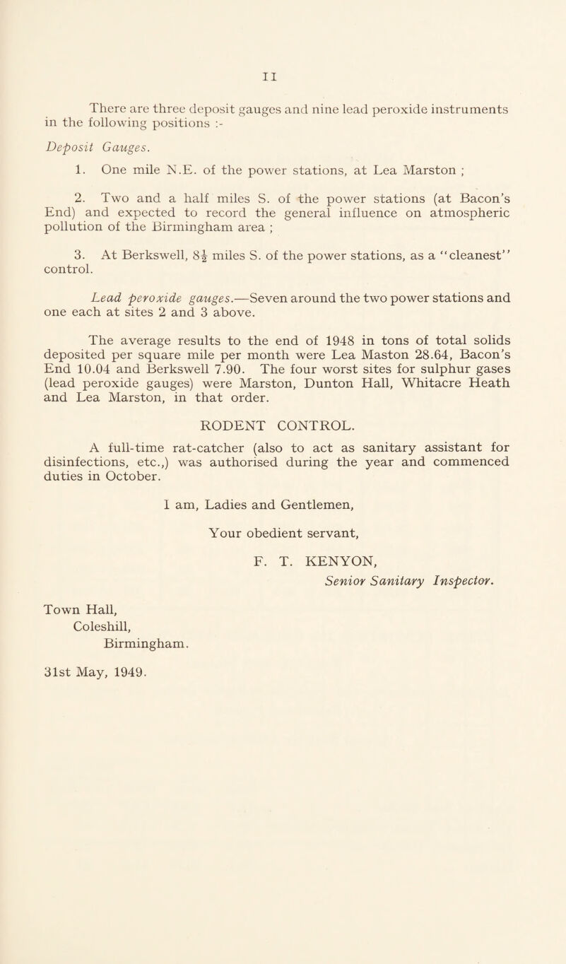 There are three deposit gauges and nine lead peroxide instruments in the following positions Deposit Gauges. 1. One mile N.E. of the power stations, at Lea Marston ; 2. Two and a half miles S. of the power stations (at Bacon’s End) and expected to record the general influence on atmospheric pollution of the Birmingham area ; 3. At Berkswell, 8^ miles S. of the power stations, as a “cleanest” control. Lead peroxide gauges.—Seven around the two power stations and one each at sites 2 and 3 above. The average results to the end of 1948 in tons of total solids deposited per square mile per month were Lea Maston 28.64, Bacon’s End 10.04 and Berkswell 7.90. The four worst sites for sulphur gases (lead peroxide gauges) were Marston, Dunton Hall, Whitacre Heath and Lea Marston, in that order. RODENT CONTROL. A full-time rat-catcher (also to act as sanitary assistant for disinfections, etc.,) was authorised during the year and commenced duties in October. I am, Ladies and Gentlemen, Your obedient servant, F. T. KENYON, Senior Sanitary Inspector. Town Hall, Coleshill, Birmingham. 31st May, 1949.