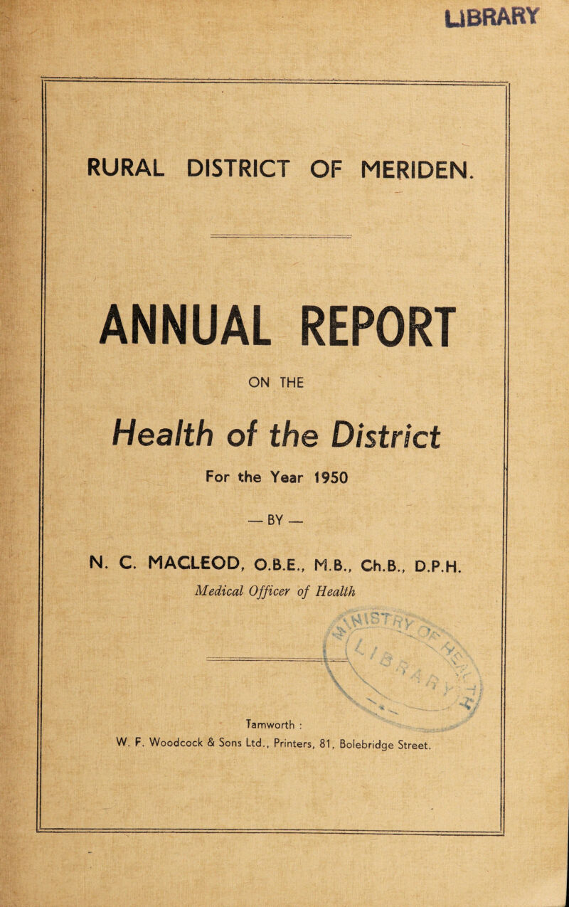 UBRARY RURAL DISTRICT OF MERIDEN. ANNUAL REPORT ON THE Health of the District For the Year 1950 — BY -- N. C. MACLEOD, O.B.E., M B., Ch.B., D.P.H. Medical Officer of Health Tamworth : W. F. Woodcock & Sons Ltd,, Printers, 81, Bolebridge Street,