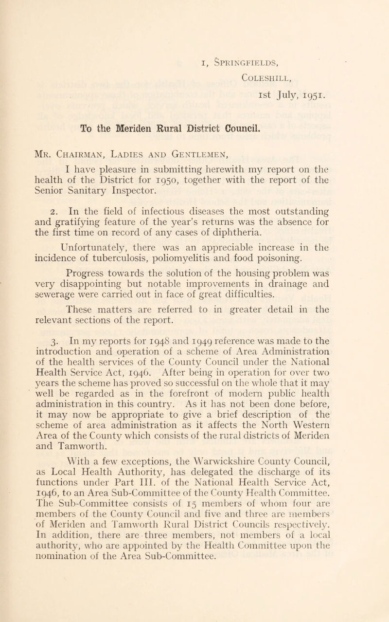 COLESHILL, 1st July, 1951. To the Meriden Rural District Council. Mr. Chairman, Ladies and Gentlemen, I have pleasure in submitting herewith my report on the health of the District for 1950, together with the report of the Senior Sanitary Inspector. 2. In the field of infectious diseases the most outstanding and gratifying feature of the year’s returns was the absence for the first time on record of any cases of diphtheria. Unfortunately, there was an appreciable increase in the incidence of tuberculosis, poliomyelitis and food poisoning. Progress towards the solution of the housing problem was very disappointing but notable improvements in drainage and sewerage were carried out in face of great difficulties. These matters are referred to in greater detail in the relevant sections of the report. 3. In my reports for 1948 and 1949 reference was made to the introduction and operation of a scheme of Area Administration of the health services of the County Council under the National Health Service Act, 1946. After being in operation for over two years the scheme has proved so successful on the whole that it may well be regarded as in the forefront of modern public health administration in this country. As it has not been done before, it may now be appropriate to give a brief description of the scheme of area administration as it affects the North Western Area of the County which consists of the rural districts of Meriden and Tamworth, With a few exceptions, the Warwickshire County Council, as Local Health Authority, has delegated the discharge of its functions under Part III. of the National Health Service Act, 1946, to an Area Sub-Committee of the County Health Committee. The Sub-Committee consists of 15 members of wliom four are members of the County Council and five and three are members of Meriden and Tamworth Rural District Councils respectively. In addition, there are three members, not members of a local authority, who are appointed by the Health Committee upon the nomination of the Area Sub-Committee.