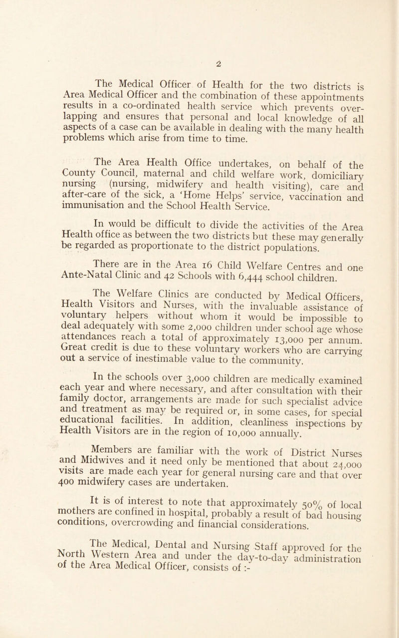 The Medical Officer of Health for the two districts is Area Medical Officer and the combination of these appointments results in a co-ordinated health service which prevents over¬ lapping and ensures that personal and local knowledge of all aspects of a case can be available in dealing with the many health problems which arise from time to time. The Area Health Office undertakes, on behalf of the County Council, maternal and child welfare work, domiciliary nursing (nursing,^ midwifery and health visiting), care and after-care of the sick, a 'Home Helps’ service, vaccination and immunisation and the School Health Service. In would be difficult to divide the activities of the Area Health office as between the two districts but these may generally be regarded as proportionate to the district populations. There are in the Area i6 Child Welfare Centres and one Ante-Natal Clinic and ^2, Schools with school children. The Welfare Clinics are conducted by Medical Officers, Health Visitors and Nurses, witn the invaluable assistance of voluntary helpers without whom it would be impossible to deal adequately with some 2,000 children under school age whose attendances reach a total of approximately 13,000 per annum. Great credit is due to these voluntary workers who are carrying out a service of inestimable value to the community. In the schools over 3,000 children are medicallv examined each year and where necessary, and after consultation with their family doctor, arrangements are made for such specialist advice and treatment as may be required or, in some cases, for special educational facilities. In addition, cleanliness inspections bv Health Visitors are in the region of 10,000 annually. ^ ^ Members are familiar with the work of District Nurses and Midwives and it need only be mentioned that about 24,000 visits are made each year for general nursing care and that over 400 midwifery cases are undertaken. It is of interest to note that approximately 50% of local mothers are confined in hospital, probably a result of bad housing conditions, overcrowding and financial considerations. Medical, Dental and Nursing Staff approved for the North Western Area and under the day-to-day administration of the Area Medical Officer, consists of :-