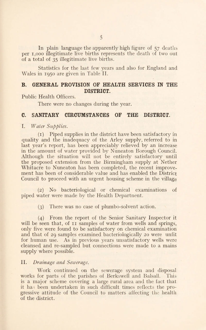 In plain language the apparently high figure of 57 deaths per 1,000 illegitimate live births represents the death of two out of a total of 35 illegitimate live births. Statistics for the last few years and also for England and Wales in 1950 are given in Table II. B. GENERAL PROVISION OF HEALTH SERVICES IN THE DISTRICT. Public Health Officers. There were no changes during the year. C. SANITARY CIRCUMSTANCES OF THE DISTRICT. I. Water Supplies. (1) Piped supplies in the district have been satisfactory in quality and the inadequacy of the Arley supply, referred to in last year’s report, has been appreciably relieved by an increase in the amount of water provided by Nuneaton Borough Council. Although the situation will not be entirely satisfactory until the proposed extension from the Birmingham supply at Nether Whitacre to Nuneaton has been completed, the recent improve¬ ment has been of considerable value and has enabled the District Council to proceed with an urgent housing scheme in the village (2) No bacteriological or chemical examinations of piped water were made by the Health Departnent. (3) There was no case of plumbo-solvent action. (4) From the report of the Senior Sanitary Inspector it will be seen that, of ii samples of water from wells and springs, only five were found to be satisfactory on chemical examination and that of 29 samples examined bacteriologically 20 were unfit for human use. As in previous years unsatisfactory wells were cleansed and re-sampled but connections were made to a mains supply where possible. II. Drainage and Sewerage. Work continued on the sewerage system and disposal works for parts of the parishes of Berkswell and Balsall. This is a major scheme covering a large rural area and the fact that it ha. been undertaken in such difficult times reflects the pro¬ gressive attitude of the Council to matters affecting the health of the district.