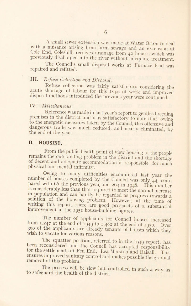 A small sewer extension was made at Water Orton to deal with a nuisance arising from farm sewage and an extension at Cole End, Coleshill, receives drainage from 42 houses which was previously discharged into the river without adequate treatment. Xhe Council s small disposal works at Furnace End was repaired and refitted. in. Refuse Collection and Disposal. Refuse collection was fairly satisfactory considering the acute shortage of labour for this type of work and improved disposal methods introduced the previous year were continued. IV. Miscellaneous. Reference was made in last year’s report to gentles breeding premises in the district and it is satisfactory to note that owing to the energetic measures taken by the Council, this offensive and dangerous trade was much reduced, and nearly eliminated bv the end of the year. ' “ D. HOUSING. From the public health point of view housing of the people remains the outstanding problem in the district and the shorta°'e of decent and adequate accommodation is responsible for much physical and mental infirmity. Owing to many difficulties encountered last vear the number of houses completed by the Council was only 44, com¬ pared with 66 the previous yeap and 264 in 1948. This number is considerably less than that required to meet the normal increase in population and can hardly be regarded as progress towards a solution of the housing problem. However, at the time of writing this report, there are good prospects of a substantial improvement in the 1951 house-building figures. The number of applicants for Council houses increased from 1,247 at the end of 1949 to 1,482 at the end of 1950. Over 300 of the applicants are already tenants of houses which they wish to vacate for various reasons. The squatter position, leferred to in the 1949 report, has been reconsidered and the Council has accepted responsibility for the settlements at Fen End, Lea Marston and Balsall. This ensures improved sanitary control and makes possible the gradual removal of this problem. The process will be slow but controlled in such a way as to safeguard the health of the district.