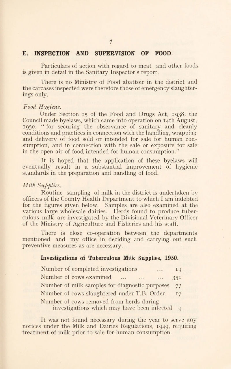 E. INSPECTION AND SUPERVISION OF FOOD. Particulars of action with regard to meat and other foods is given in detail in the Sanitary Inspector’s report. There is no Ministry of Food abattoir in the district and the carcases inspected were therefore those of emergency slaughter¬ ings only. Food Hygiene. Under Section 15 of the Food and Drugs Act, 1938, the Council made byelaws, which came into operation on 14th August, 1950, “ for securing the observance of sanitary and cleanly conditions and practices in connection with the handling, wrapping and delivery of food sold or intended for sale for human con¬ sumption, and in connection with the sale or exposure for sale in the open air of food intended for human consumption.” It is hoped that the application of these byelaws will eventually result in a substantial improvement of hygienic standards in the preparation and handling of food. Milk Supplies. Routine sampling of milk in the district is undertaken by officers of the County Health Department to which I am indebted for the figures given below. Samples are also examined at the various large wholesale dairies. Herds found to produce tuber¬ culous milk are investigated by the Divisional Veterinary Officer of the Ministry of Agriculture and Fisheries and his staff. There is close co-operation between the departments mentioned and my office in deciding and carrying out such preventive measures as are necessary. Investigations of Tuberculous Milk Supplies, 1950. Number of completed investigations ... 19 Number of cows examined ... ... ... 351 Number of milk samples for diagnostic purposes 7/ Number of cows slaughtered under T.B. Order 17 Number of cows removed from herds during investigations which may have been infected 9 It was not found necessary during the year to serve any notices under the Milk and Dairies Regulations, 1949, re piiring treatment of milk prior to sale for human consumption.