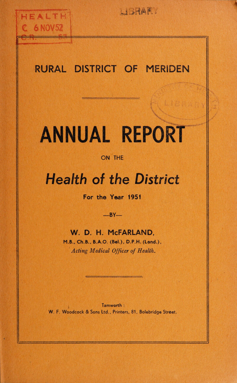 ! *H E A LT H C 6 NOV 52 #4^ ir~-i,iri: J\ fiSKV < RURAL DISTRICT OF MERIDEN ANNUAL REPORT ON THE Health of the District For the Year 1951 -BY- w. d. h. McFarland, M.B., Ch.B., B.A.O. (Bel.), D.P.H. (Lend.), Acting Medical Officer of Health. Tam worth : W. F. Woodcock & Sons Ltd., Printers, 81, Bolebridge Street.