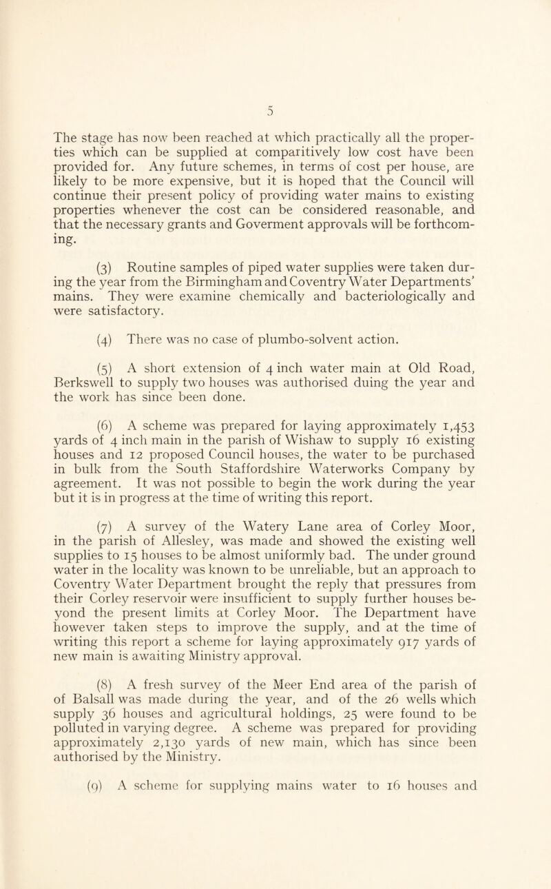 0 The stage has now been reached at which practically all the proper¬ ties which can be supplied at comparitively low cost have been provided for. Any future schemes, in terms of cost per house, are likely to be more expensive, but it is hoped that the Council will continue their present policy of providing water mains to existing properties whenever the cost can be considered reasonable, and that the necessary grants and Goverment approvals will be forthcom¬ ing. (3) Routine samples of piped water supplies were taken dur¬ ing the year from the Birmingham and Coventry Water Departments' mains. They were examine chemically and bacteriologically and were satisfactory. (4) There was no case of plumbo-solvent action. (5) A short extension of 4 inch water main at Old Road, Berkswell to supply two houses was authorised duing the year and the work has since been done. (6) A scheme was prepared for laying approximately 1,453 yards of 4 inch main in the parish of Wishaw to supply 16 existing houses and 12 proposed Council houses, the water to be purchased in bulk from the South Staffordshire Waterworks Company by agreement. It was not possible to begin the work during the year but it is in progress at the time of writing this report. (7) A survey of the Watery Lane area of Corley Moor, in the parish of Allesley, was made and showed the existing well supplies to 15 houses to be almost uniformly bad. The under ground water in the locality was known to be unreliable, but an approach to Coventry Water Department brought the reply that pressures from their Corley reservoir were insufficient to supply further houses be¬ yond the present limits at Corley Moor. The Department have however taken steps to improve the supply, and at the time of writing this report a scheme for laying approximately 917 yards of new main is awaiting Ministry approval. (8) A fresh survey of the Meer End area of the parish of of Balsall was made during the year, and of the 26 wells which supply 36 houses and agricultural holdings, 25 were found to be polluted in varying degree. A scheme was prepared for providing approximately 2,130 yards of new main, which has since been authorised by the Ministry.