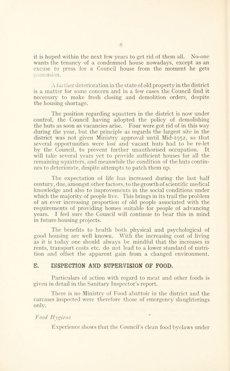 it is hoped within the next few years to get rid of them all. No-one wants the tenancy of a condemned house nowadays, except as an excuse to press for a Council house from the moment he gets possession. A f urther deterioration in the state of old property in the district is a matter for some concern and in a few cases the Council find it necessary to make fresh closing and demolition orders, despite the housing shortage. The position regarding squatters in the district is now under control, the Council having adopted the policy of demolishing the huts as soon as vacancies arise. Four were got rid of in this way during the year, but the principle as regards the largest site in the district was not given Ministry approval until Mid-1952, so that several opportunities were lost and vacant huts had to be re-let by the Council, to prevent further unauthorised occupation. It will take several years yet to provide sufficient houses for all the remaining squatters, and meanwhile the condition of the huts contin¬ ues to deteriorate, despite attempts to patch them up. The expectation of life has increased during the last half century, due, amongst other factors, to the growth of scientific medical knowledge and also to improvements in the social conditions under which the majority of people live. This brings in its trail the problem of an ever increasing proportion of old people associated with the requirements of providing homes suitable for people of advancing years. I feel sure the Council will continue to bear this in mind in future housing projects. The benefits to health both physical and psychological of good housing are well known. With the increasing cost of living as it is today one should always be mindful that the increases in rents, transport costs etc. do not lead to a lower standard of nutri¬ tion and offset the apparent gain from a changed environment. E. INSPECTION AND SUPERVISION OF FOOD. Particulars of action with regard to meat and other foods is given in detail in the Sanitary Inspector’s report. There is no Ministry of Food abattoir in the district and the carcases inspected were therefore those of emergency slaughterings only. Food Hygiene Experience shows that the Council’s clean food byelaws under