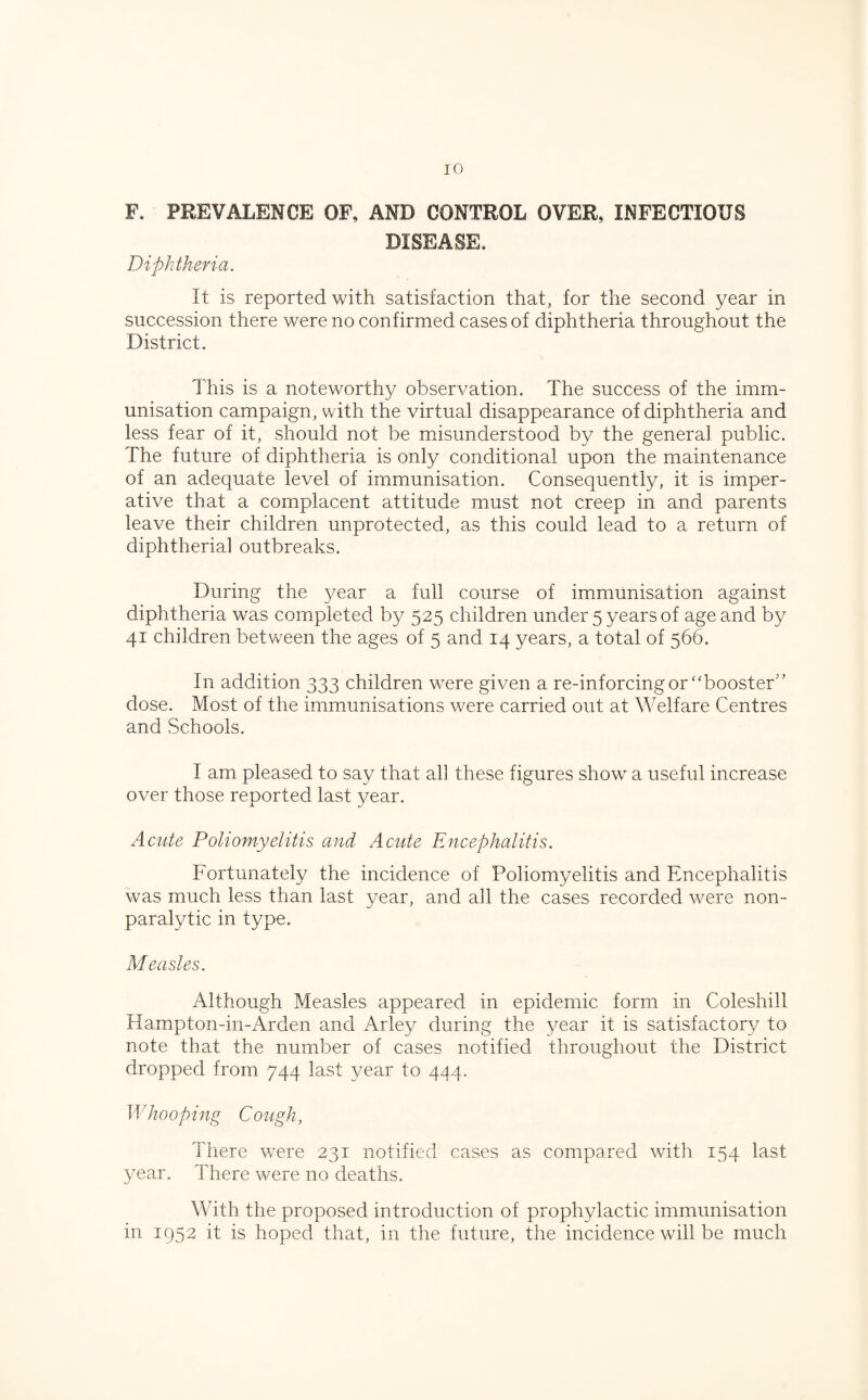 F. PREVALENCE OF, AND CONTROL OVER, INFECTIOUS DISEASE. Diphtheria. It is reported with satisfaction that, for the second year in succession there were no confirmed cases of diphtheria throughout the District. This is a noteworthy observation. The success of the imm¬ unisation campaign, with the virtual disappearance of diphtheria and less fear of it, should not be misunderstood by the general public. The future of diphtheria is only conditional upon the maintenance of an adequate level of immunisation. Consequently, it is imper¬ ative that a complacent attitude must not creep in and parents leave their children unprotected, as this could lead to a return of diphtherial outbreaks. During the year a full course of immunisation against diphtheria was completed by 525 children under 5 years of age and by 41 children between the ages of 5 and 14 years, a total of 566. In addition 333 children were given a re-inforcing or “booster'’ dose. Most of the immunisations were carried out at Welfare Centres and Schools. I am pleased to say that all these figures show a useful increase over those reported last year. Acute Poliomyelitis and Acute Encephalitis. Fortunately the incidence of Poliomyelitis and Encephalitis was much less than last year, and all the cases recorded were non¬ paralytic in type. Measles. Although Measles appeared in epidemic form in Coleshill Hampton-in-Arden and Arley during the year it is satisfactory to note that the number of cases notified throughout the District dropped from 744 last year to 444. Whooping Cough, There were 231 notified cases as compared with 154 last year. There were no deaths. With the proposed introduction of prophylactic immunisation in 1952 it is hoped that, in the future, the incidence will be much