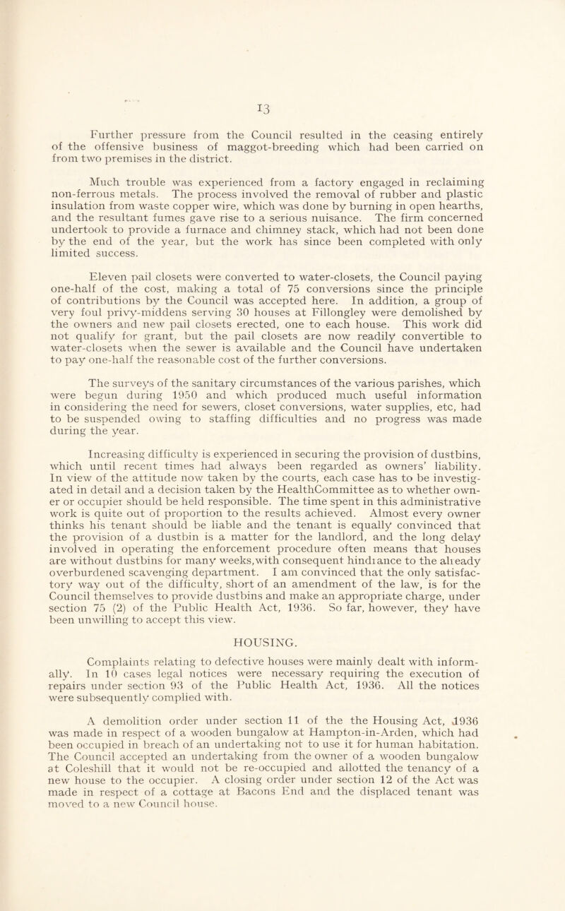 Further pressure from the Council resulted in the ceasing entirely of the offensive business of maggot-breeding which had been carried on from two premises in the district. Much trouble was experienced from a factory engaged in reclaiming non-ferrous metals. The process involved the removal of rubber and plastic insulation from waste copper wire, which was done by burning in open hearths, and the resultant fumes gave rise to a serious nuisance. The firm concerned undertook to provide a furnace and chimney stack, which had not been done by the end of the year, but the work has since been completed with only limited success. Eleven pail closets were converted to water-closets, the Council paying one-half of the cost, making a total of 75 conversions since the principle of contributions by the Council was accepted here. In addition, a group of very foul privy-middens serving 30 houses at Fillongley were demolished by the owners and new pail closets erected, one to each house. This work did not qualify for grant, but the pail closets are now readily convertible to water-closets when the sewer is available and the Council have undertaken to pay one-half the reasonable cost of the further conversions. The surveys of the sanitary circumstances of the various parishes, which were begun during 1950 and which produced much useful information in considering the need for sewers, closet conversions, water supplies, etc, had to be suspended owing to staffing difficulties and no progress was made during the year. Increasing difficulty is experienced in securing the provision of dustbins, which until recent times had always been regarded as owners’ liability. In view of the attitude now taken by the courts, each case has to be investig¬ ated in detail and a decision taken by the HealthCommittee as to whether own¬ er or occupier should be held responsible. The time spent in this administrative work is quite out of proportion to the results achieved. Almost every owner thinks his tenant should be liable and the tenant is equally convinced that the provision of a dustbin is a matter for the landlord, and the long delay involved in operating the enforcement procedure often means that houses are without dustbins for many weeks,with consequent hindrance to the already overburdened scavenging department. I am convinced that the only satisfac¬ tory way out of the difficulty, short of an amendment of the law, is for the Council themselves to provide dustbins and make an appropriate charge, under section 75 (2) of the Public Health Act, 1936. So far, however, they have been unwilling to accept this view. HOUSING. Complaints relating to defective houses were mainly dealt with inform¬ ally. In 10 cases legal notices were necessary requiring the execution of repairs under section 93 of the Public Health Act, 1936. All the notices were subsequently complied with. A demolition order under section 11 of the the Housing Act, J.936 was made in respect of a wooden bungalow at Hampton-in-Arden, which had been occupied in breach of an undertaking not to use it for human habitation. The Council accepted an undertaking from the owner of a wooden bungalow at Coleshill that it would not be re-occupied and allotted the tenancy of a new house to the occupier. A closing order under section 12 of the Act was made in respect of a cottage at Bacons End and the displaced tenant was moved to a new Council house.