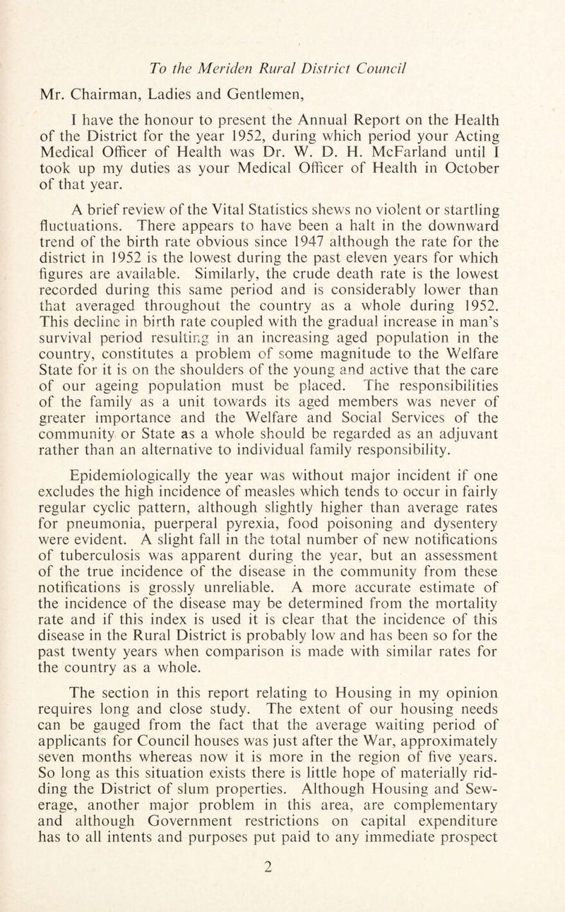 To the Meriden Rural District Council Mr. Chairman, Ladies and Gentlemen, I have the honour to present the Annual Report on the Health of the District for the year 1952, during which period your Acting Medical Officer of Health was Dr. W. D. H. McFarland until I took up my duties as your Medical Officer of Health in October of that year. A brief review of the Vital Statistics shews no violent or startling fluctuations. There appears to have been a halt in the downward trend of the birth rate obvious since 1947 although the rate for the district in 1952 is the lowest during the past eleven years for which figures are available. Similarly, the crude death rate is the lowest recorded during this same period and is considerably lower than that averaged throughout the country as a whole during 1952. This decline in birth rate coupled with the gradual increase in man’s survival period resulting in an increasing aged population in the country, constitutes a problem of some magnitude to the Welfare State for it is on the shoulders of the young and active that the care of our ageing population must be placed. The responsibilities of the family as a unit towards its aged members was never of greater importance and the Welfare and Social Services of the community or State as a whole should be regarded as an adjuvant rather than an alternative to individual family responsibility. Epidemiologically the year was without major incident if one excludes the high incidence of measles which tends to occur in fairly regular cyclic pattern, although slightly higher than average rates for pneumonia, puerperal pyrexia, food poisoning and dysentery were evident. A slight fall in the total number of new notifications of tuberculosis was apparent during the year, but an assessment of the true incidence of the disease in the community from these notifications is grossly unreliable. A more accurate estimate of the incidence of the disease may be determined from the mortality rate and if this index is used it is clear that the incidence of this disease in the Rural District is probably low and has been so for the past twenty years when comparison is made with similar rates for the country as a whole. The section in this report relating to Housing in my opinion requires long and close study. The extent of our housing needs can be gauged from the fact that the average waiting period of applicants for Council houses was just after the War, approximately seven months whereas now it is more in the region of five years. So long as this situation exists there is little hope of materially rid¬ ding the District of slum properties. Although Housing and Sew¬ erage, another major problem in this area, are complementary and although Government restrictions on capital expenditure has to all intents and purposes put paid to any immediate prospect