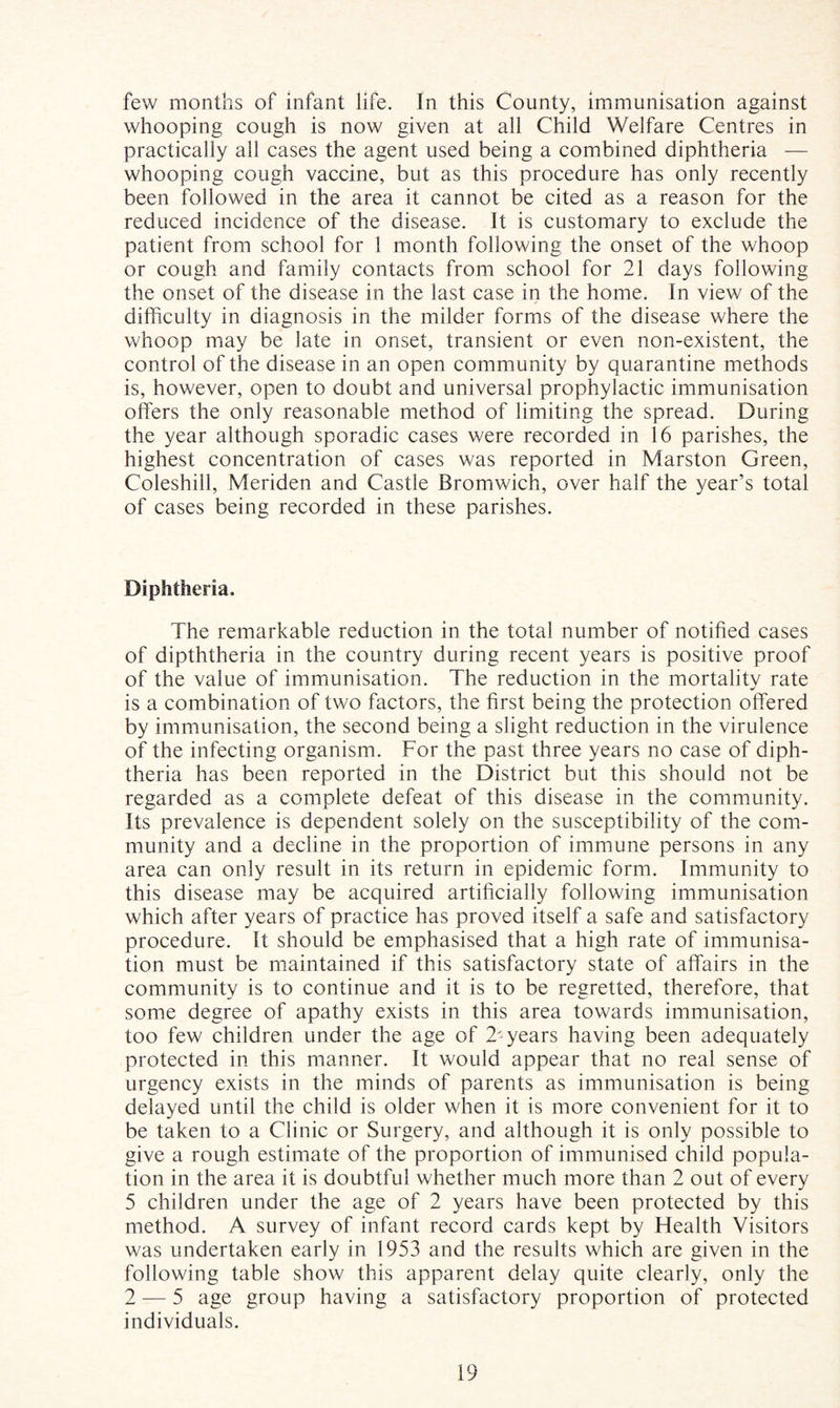 few months of infant life. In this County, immunisation against whooping cough is now given at all Child Welfare Centres in practically all cases the agent used being a combined diphtheria — whooping cough vaccine, but as this procedure has only recently been followed in the area it cannot be cited as a reason for the reduced incidence of the disease. It is customary to exclude the patient from school for 1 month following the onset of the whoop or cough and family contacts from school for 21 days following the onset of the disease in the last case in the home. In view of the difficulty in diagnosis in the milder forms of the disease where the whoop may be late in onset, transient or even non-existent, the control of the disease in an open community by quarantine methods is, however, open to doubt and universal prophylactic immunisation offers the only reasonable method of limiting the spread. During the year although sporadic cases were recorded in 16 parishes, the highest concentration of cases was reported in Marston Green, Coleshill, Meriden and Castle Bromwich, over half the year’s total of cases being recorded in these parishes. Diphtheria. The remarkable reduction in the total number of notified cases of dipththeria in the country during recent years is positive proof of the value of immunisation. The reduction in the mortality rate is a combination of two factors, the first being the protection offered by immunisation, the second being a slight reduction in the virulence of the infecting organism. For the past three years no case of diph¬ theria has been reported in the District but this should not be regarded as a complete defeat of this disease in the community. Its prevalence is dependent solely on the susceptibility of the com¬ munity and a decline in the proportion of immune persons in any area can only result in its return in epidemic form. Immunity to this disease may be acquired artificially following immunisation which after years of practice has proved itself a safe and satisfactory procedure. It should be emphasised that a high rate of immunisa¬ tion must be maintained if this satisfactory state of affairs in the community is to continue and it is to be regretted, therefore, that some degree of apathy exists in this area towards immunisation, too few children under the age of 2'years having been adequately protected in this manner. It would appear that no real sense of urgency exists in the minds of parents as immunisation is being delayed until the child is older when it is more convenient for it to be taken to a Clinic or Surgery, and although it is only possible to give a rough estimate of the proportion of immunised child popula¬ tion in the area it is doubtful whether much more than 2 out of every 5 children under the age of 2 years have been protected by this method. A survey of infant record cards kept by Health Visitors was undertaken early in 1953 and the results which are given in the following table show this apparent delay quite clearly, only the 2 — 5 age group having a satisfactory proportion of protected individuals.