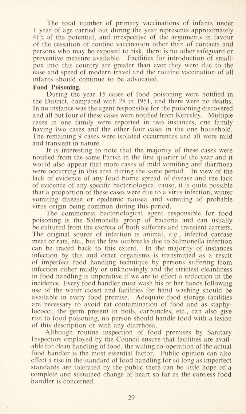 The total number of primary vaccinations of infants under 1 year of age carried out during the year represents approximately 41% of the potential, and irrespective of the arguments in favour of the cessation of routine vaccination other than of contacts and persons who may be exposed to risk, there is no other safeguard or preventive measure available. Facilities for introduction of small¬ pox into this country are greater than ever they were due to the ease and speed of modern travel and the routine vaccination of all infants should continue to be advocated. Food Poisoning. During the year 15 cases of food poisoning were notified in the District, compared with 28 in 1951, and there were no deaths. In no instance was the agent responsible for the poisoning discovered and all but four of these cases were notified from Keresley. Multiple cases in one family were reported in two instances, one family having two cases and the other four cases in the one household. The remaining 9 cases were isolated occurrences and all were mild and transient in nature. It is interesting to note that the majority of these cases were notified from the same Parish in the first quarter of the year and it would also appear that more cases of mild vomiting and diarrhoea were occurring in this area during the same period. In view of the lack of evidence of any food borne spread of disease and the lack of evidence of any specific bacteriological cause, it is quite possible that a proportion of these cases were due to a virus infection, winter vomiting disease or epidemic nausea and vomiting of probable virus origin being common during this period. The commonest bacteriological agent responsible for food poisoning is the Salmonella group of bacteria and can usually be cultured from the excreta of both sufferers and transient carriers. The original source of infection is animal, e.g., infected carcase meat or rats, etc., but the few outbreaks due to Salmonella infection can be traced back to this extent. In the majority of instances infection by this and other organisms is transmitted as a result of imperfect food handling technique by persons suffering from infection either mildly or unknowingly and the strictest cleanliness in food handling is imperative if we are to effect a reduction in the incidence. Every food handler must wash his or her hands following use of the water closet and facilities for hand washing should be available in every food premise. Adequate food storage facilities are necessary to avoid rat contamination of food and as staphy¬ lococci, the germ present in boils, carbuncles, etc., can also give rise to food poisoning, no person should handle food with a lesion of this description or with any diarrhoea. Although routine inspection of food premises by Sanitary Inspectors employed by the Council ensure that facilities are avail¬ able for clean handling of food, the willing co-operation of the actual food handler is the most essential factor. Public opinion can also effect a rise in the standard of food handling for so long as imperfect standards are tolerated by the public there can be little hope of a complete and sustained change of heart so far as the careless food handler is concerned.