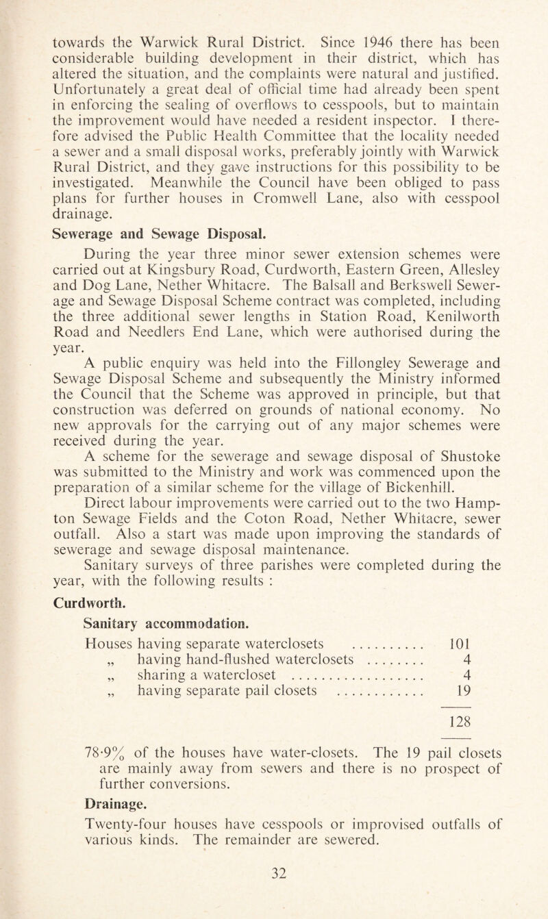 towards the Warwick Rural District. Since 1946 there has been considerable building development in their district, which has altered the situation, and the complaints were natural and justified. Unfortunately a great deal of official time had already been spent in enforcing the sealing of overflows to cesspools, but to maintain the improvement would have needed a resident inspector. 1 there¬ fore advised the Public Health Committee that the locality needed a sewer and a small disposal works, preferably Jointly with Warwick Rural District, and they gave instructions for this possibility to be investigated. Meanwhile the Council have been obliged to pass plans for further houses in Cromwell Lane, also with cesspool drainage. Sewerage and Sewage Disposal. During the year three minor sewer extension schemes were carried out at Kingsbury Road, Curdworth, Eastern Green, Allesley and Dog Lane, Nether Whitacre. The Balsall and Berkswell Sewer¬ age and Sewage Disposal Scheme contract was completed, including the three additional sewer lengths in Station Road, Kenilworth Road and Needlers End Lane, which were authorised during the year. A public enquiry was held into the Fillongley Sewerage and Sewage Disposal Scheme and subsequently the Ministry informed the Council that the Scheme was approved in principle, but that construction was deferred on grounds of national economy. No new approvals for the carrying out of any major schemes were received during the year. A scheme for the sewerage and sewage disposal of Shustoke was submitted to the Ministry and work was commenced upon the preparation of a similar scheme for the village of Bickenhill. Direct labour improvements were carried out to the two Hamp¬ ton Sewage Fields and the Coton Road, Nether Whitacre, sewer outfall. Also a start was made upon improving the standards of sewerage and sewage disposal maintenance. Sanitary surveys of three parishes were completed during the year, with the following results : Curdworth. Sanitary accommodation. Houses having separate waterclosets . 101 „ having hand-flushed waterclosets . 4 „ sharing a watercloset . 4 „ having separate pail closets . 19 128 78-9% of the houses have water-closets. The 19 pail closets are mainly away from sewers and there is no prospect of further conversions. Drainage. Twenty-four houses have cesspools or improvised outfalls of various kinds. The remainder are sewered.