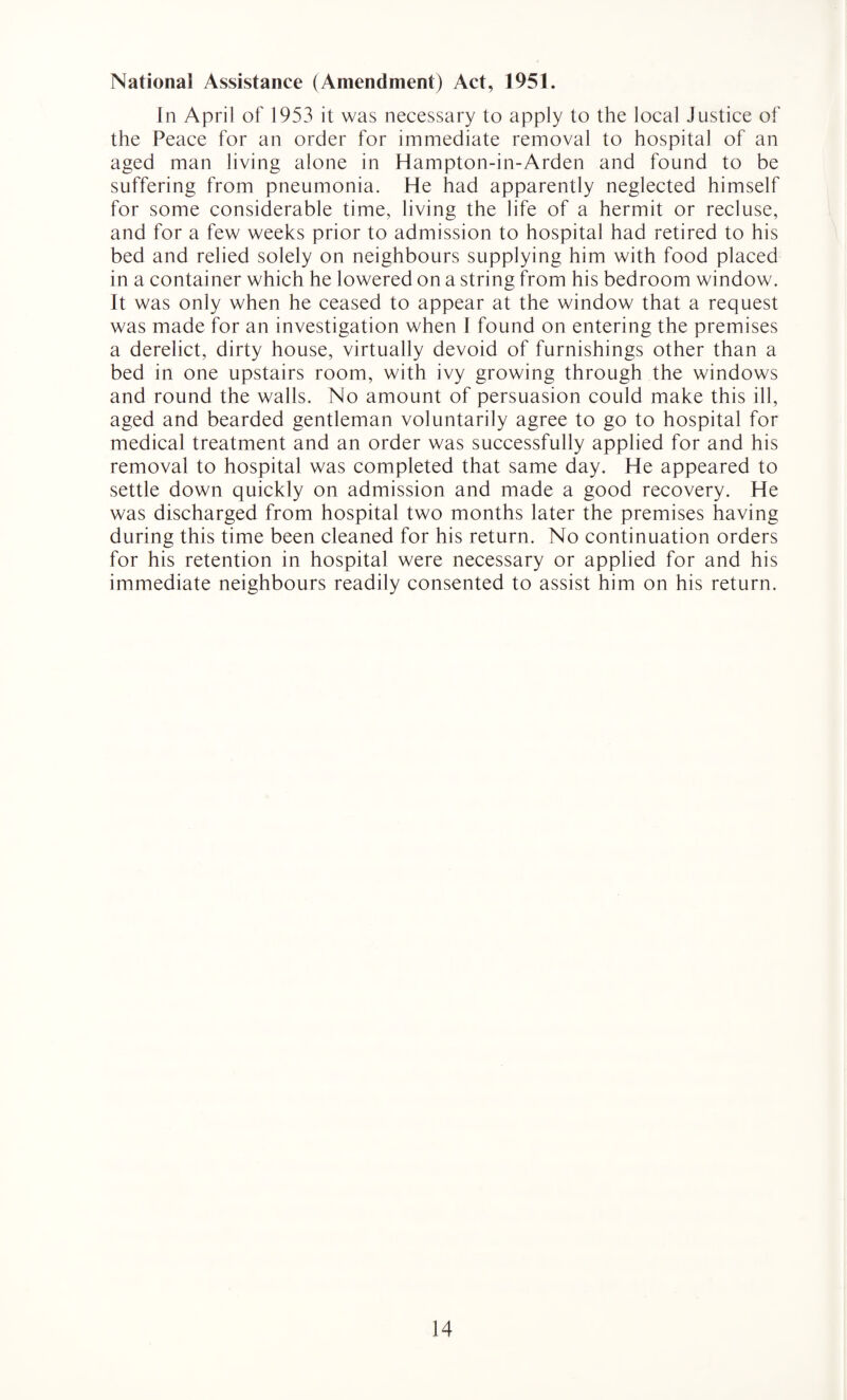 National Assistance (Amendment) Act, 1951. In April of 1953 it was necessary to apply to the local Justice of the Peace for an order for immediate removal to hospital of an aged man living alone in Hampton-in-Arden and found to be suffering from pneumonia. He had apparently neglected himself for some considerable time, living the life of a hermit or recluse, and for a few weeks prior to admission to hospital had retired to his bed and relied solely on neighbours supplying him with food placed in a container which he lowered on a string from his bedroom window. It was only when he ceased to appear at the window that a request was made for an investigation when I found on entering the premises a derelict, dirty house, virtually devoid of furnishings other than a bed in one upstairs room, with ivy growing through the windows and round the walls. No amount of persuasion could make this ill, aged and bearded gentleman voluntarily agree to go to hospital for medical treatment and an order was successfully applied for and his removal to hospital was completed that same day. He appeared to settle down quickly on admission and made a good recovery. He was discharged from hospital two months later the premises having during this time been cleaned for his return. No continuation orders for his retention in hospital were necessary or applied for and his immediate neighbours readily consented to assist him on his return.