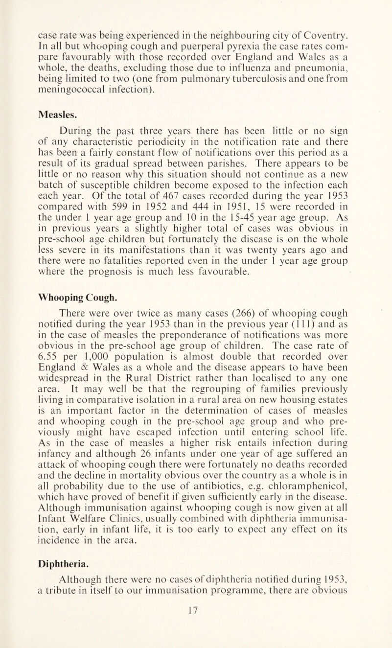 case rate was being experienced in the neighbouring city of Coventry. In all but whooping cough and puerperal pyrexia the case rates com¬ pare favourably with those recorded over England and Wales as a whole, the deaths, excluding those due to influenza and pneumonia, being limited to two (one from pulmonary tuberculosis and one from meningococcal infection). Measles. During the past three years there has been little or no sign of any characteristic periodicity in the notification rate and there has been a fairly constant flow of notifications over this period as a result of its gradual spread between parishes. There appears to be little or no reason why this situation should not continue as a new batch of susceptible children become exposed to the infection each each year. Of the total of 467 cases recorded during the year 1953 compared with 599 in 1952 and 444 in 1951, 15 were recorded in the under 1 year age group and 10 in the 15-45 year age group. As in previous years a slightly higher total of cases was obvious in pre-school age children but fortunately the disease is on the whole less severe in its manifestations than it was twenty years ago and there were no fatalities reported even in the under 1 year age group where the prognosis is much less favourable. Whooping Cough. There were over twice as many cases (266) of whooping cough notified during the year 1953 than in the previous year (111) and as in the case of measles the preponderance of notifications was more obvious in the pre-school age group of children. The case rate of 6.55 per 1,000 population is almost double that recorded over England & Wales as a whole and the disease appears to have been widespread in the Rural District rather than localised to any one area. It may well be that the regrouping of families previously living in comparative isolation in a rural area on new housing estates is an important factor in the determination of cases of measles and whooping cough in the pre-school age group and who pre¬ viously might have escaped infection until entering school life. As in the case of measles a higher risk entails infection during infancy and although 26 infants under one year of age suffered an attack of whooping cough there were fortunately no deaths recorded and the decline in mortality obvious over the country as a whole is in all probability due to the use of antibiotics, e.g. chloramphenicol, which have proved of benefit if given sufficiently early in the disease. Although immunisation against whooping cough is now given at all Infant Welfare Clinics, usually combined with diphtheria immunisa¬ tion, early in infant life, it is too early to expect any effect on its incidence in the area. Diphtheria. Although there were no cases of diphtheria notified during 1953, a tribute in itself to our immunisation programme, there are obvious