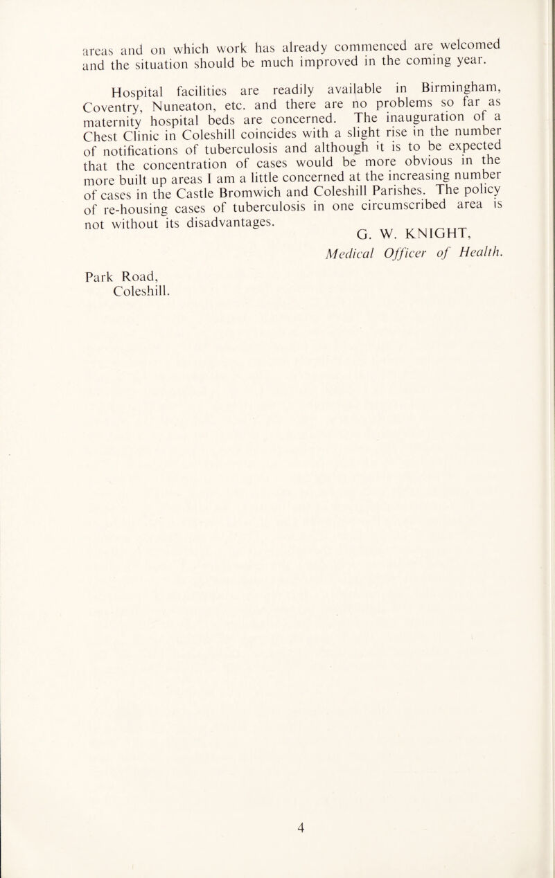 areas and on which work has already commenced are welcomed and the situation should be much improved in the coming year. Hospital facilities are readily available m Birmingham, Coventry, Nuneaton, etc. and there are no problems so far as maternity hospital beds are concerned. The inauguration of a Chest Clinic in Coleshill coincides with a slight rise in the number of notifications of tuberculosis and although it is to be expected that the concentration of cases would be more obvious in the more built up areas I am a little concerned at the increasing number of cases in the Castle Bromwich and Coleshill Parishes. The policy of re-housing cases of tuberculosis in one circumscribed area is not without its disadvantages. G. W. KNIGHT, Medical Officer of Health. Park Road, Coleshill.