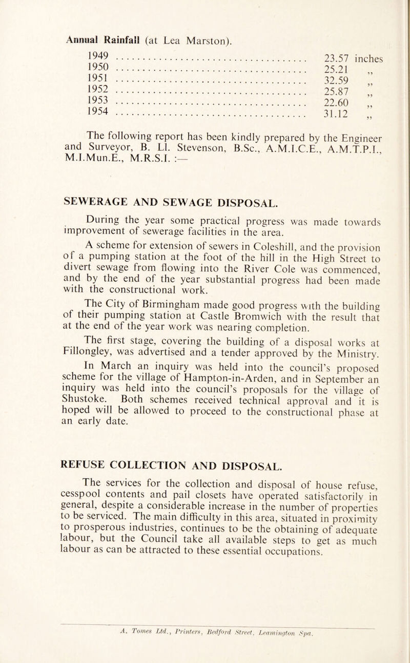 Annual Rainfall (at Lea Marston). 1949 . 1950 . 1951 . 1952 . 1953 . 1954 . 23.57 inches 25.21 32.59 25.87 22.60 31.12 5 > The following report has been kindly prepared by the Engineer and Surveyor, B. LI. Stevenson, B.Sc., A.M.I.C.E., A.MT PI M.I.Mun.E., M.R.S.L SEWERAGE AND SEWAGE DISPOSAL. During the year some practical progress was made towards improvement of sewerage facilities in the area. A scheme for extension of sewers in Coleshill, and the provision of a pumping station at the foot of the hill in the High Street to divert sewage from flowing into the River Cole was commenced, and by the end of the year substantial progress had been made with the constructional work. The City of Birmingham made good progress with the building of their pumping station at Castle Bromwich with the result that at the end of the year work was nearing completion. The first stage, covering the building of a disposal works at Fillongley, was advertised and a tender approved by the Ministry. In March an inquiry was held into the council’s proposed scheme for the village of Hampton-in-Arden, and in September an inquiry was held into the council’s proposals for the village of Shustoke. Both schemes received technical approval and it is hoped will be allowed to proceed to the constructional phase at an early date. REFUSE COLLECTION AND DISPOSAL. The services for the collection and disposal of house refuse, cesspool contents and pail closets have operated satisfactorily in general, despite a considerable increase in the number of properties to be serviced. The main difficulty in this area, situated in proximity to prosperous industries, continues to be the obtaining of adequate labour, but the Council take all available steps to get as much labour as can be attracted to these essential occupations. A. Tomes Ltd., Printers, Bedford Street, Leamington Spa.