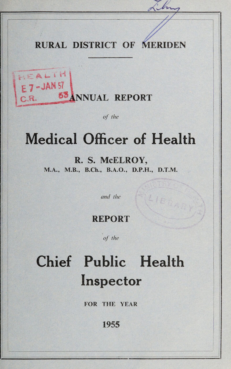 A RURAL DISTRICT OF MERIDEN NNUAL REPORT of the Medical Officer of Health R. S. McELROY, M.A., M.B., B.Ch., B.A.O., D.P.H., D.T.M. and the REPORT of the Chief Public Health Inspector FOR THE YEAR 1955