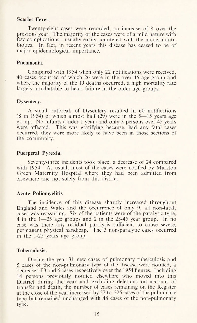 Scarlet Fever. Twenty-eight cases were recorded, an increase of 8 over the previous year. The majority of the cases were of a mild nature with few complications—usually easily countered with the modern anti¬ biotics. In fact, in recent years this disease has ceased to be of major epidemiological importance. Pneumonia. Compared with 1954 when only 22 notifications were received, 40 cases occurred of which 26 were in the over 45 age group and where the majority of the 19 deaths occurred, a high mortality rate largely attributable to heart failure in the older age groups. Dysentery. A small outbreak of Dysentery resulted in 60 notifications (8 in 1954) of which almost half (29) were in the 5—15 years age group. No infants (under 1 year) and only 3 persons over 45 years were affected. This was gratifying because, had any fatal cases occurred, they were more likely to have been in those sections of the community. Puerperal Pyrexia. Seventy-three incidents took place, a decrease of 24 compared with 1954. As usual, most of the cases were notified by Marston Green Maternity Hospital where they had been admitted from elsewhere and not solely from this district. Acute Poliomyelitis The incidence of this disease sharply increased throughout England and Wales and the occurrence of only 9, all non-fatal, cases was reassuring. Six of the patients were of the paralytic type, 4 in the 1—25 age groups and 2 in the 25-45 year group. In no case was there any residual paralysis sufficient to cause severe, permanent physical handicap. The 3 non-paralytic cases occurred in the 1-25 years age group. Tuberculosis. During the year 31 new cases of pulmonary tuberculosis and 5 cases of the non-pulmonary type of the disease were notified, a decrease of 3 and 6 cases respectively over the 1954 figures. Including 14 persons previously notified elsewhere who moved into this District during the year and excluding deletions on account of transfer and death, the number of cases remaining on the Register at the close of the year increased by 27 to 225 cases of the pulmonary type but remained unchanged with 48 cases of the non-pulmonary type.