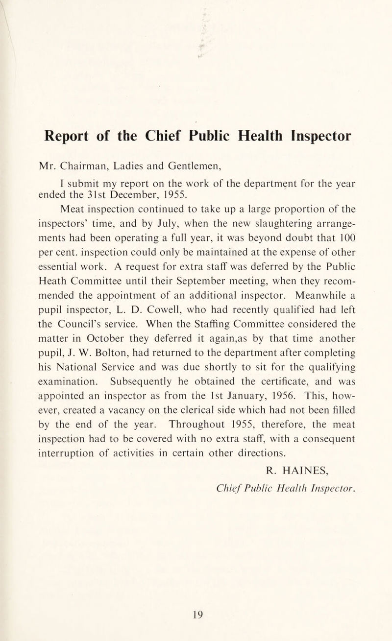 Report of the Chief Public Health Inspector Mr. Chairman, Ladies and Gentlemen, I submit my report on the work of the department for the year ended the 31st December, 1955. Meat inspection continued to take up a large proportion of the inspectors’ time, and by July, when the new slaughtering arrange¬ ments had been operating a full year, it was beyond doubt that 100 per cent, inspection could only be maintained at the expense of other essential work. A request for extra staff was deferred by the Public Heath Committee until their September meeting, when they recom¬ mended the appointment of an additional inspector. Meanwhile a pupil inspector, L. D. Cowell, who had recently qualified had left the Council’s service. When the Staffing Committee considered the matter in October they deferred it again,as by that time another pupil, J. W. Bolton, had returned to the department after completing his National Service and was due shortly to sit for the qualifying examination. Subsequently he obtained the certificate, and was appointed an inspector as from the 1st January, 1956. This, how¬ ever, created a vacancy on the clerical side which had not been filled by the end of the year. Throughout 1955, therefore, the meat inspection had to be covered with no extra staff, with a consequent interruption of activities in certain other directions. R. HAINES, Chief Public Health Inspector.
