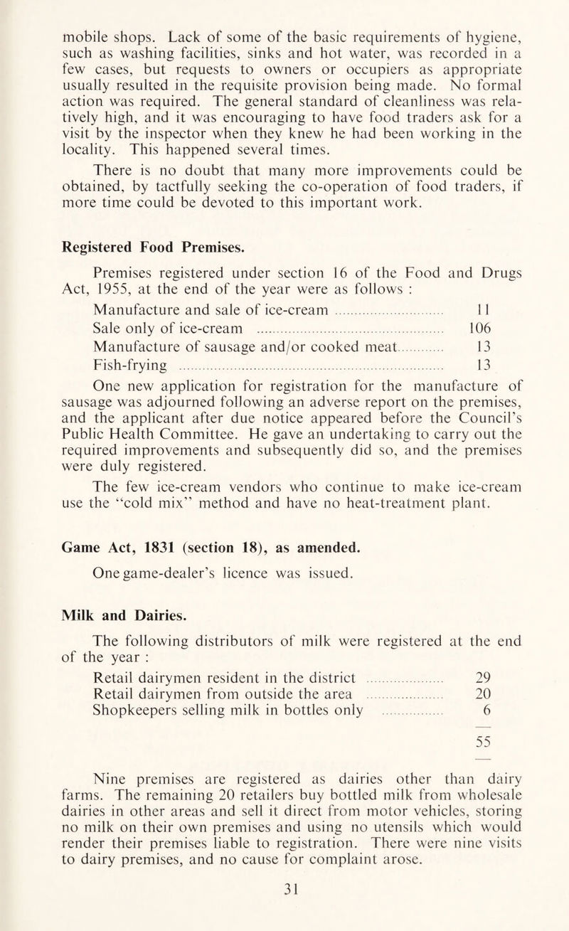 mobile shops. Lack of some of the basic requirements of hygiene, such as washing facilities, sinks and hot water, was recorded in a few cases, but requests to owners or occupiers as appropriate usually resulted in the requisite provision being made. No formal action was required. The general standard of cleanliness was rela¬ tively high, and it was encouraging to have food traders ask for a visit by the inspector when they knew he had been working in the locality. This happened several times. There is no doubt that many more improvements could be obtained, by tactfully seeking the co-operation of food traders, if more time could be devoted to this important work. Registered Food Premises. Premises registered under section 16 of the Food and Drugs Act, 1955, at the end of the year were as follows : Manufacture and sale of ice-cream . 11 Sale only of ice-cream . 106 Manufacture of sausage and/or cooked meat. 13 Fish-frying . 13 One new application for registration for the manufacture of sausage was adjourned following an adverse report on the premises, and the applicant after due notice appeared before the Council’s Public Health Committee. He gave an undertaking to carry out the required improvements and subsequently did so, and the premises were duly registered. The few ice-cream vendors who continue to make ice-cream use the “cold mix” method and have no heat-treatment plant. Game Act, 1831 (section 18), as amended. One game-dealer’s licence was issued. Milk and Dairies. The following distributors of milk were registered at the end of the year : Retail dairymen resident in the district . 29 Retail dairymen from outside the area . 20 Shopkeepers selling milk in bottles only . 6 55 Nine premises are registered as dairies other than dairy farms. The remaining 20 retailers buy bottled milk from wholesale dairies in other areas and sell it direct from motor vehicles, storing no milk on their own premises and using no utensils which would render their premises liable to registration. There were nine visits to dairy premises, and no cause for complaint arose.