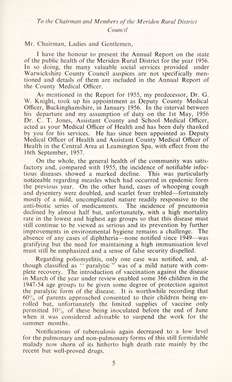 To the Chairman and Members of the Meriden Rural District Council Mr. Chairman, Ladies and Gentlemen, 1 have the honour to present the Annual Report on the state of the public health of the Meriden Rural District for the year 1956. In so doing, the many valuable social services provided under Warwickshire County Council auspices are not specifically men¬ tioned and details of them are included in the Annual Report of the County Medical Officer. As mentioned in the Report for 1955, my predecessor, Dr. G. W. Knight, took up his appointment as Deputy County Medical Officer, Buckinghamshire, in January 1956. In the interval between his departure and my assumption of duty on the 1st May, 1956 Dr. C. T. Jones, Assistant County and School Medical Officer, acted as your Medical Officer of Health and has been duly thanked by you for his services. He has since been appointed as Deputy Medical Officer of Health and Assistant County Medical Officer of Health in the Central Area at Leamington Spa, with effect from the 16th September, 1957. On the whole, the general health of the community was satis¬ factory and, compared with 1955, the incidence of notifiable infec¬ tious diseases showed a marked decline. This was particularly noticeable regarding measles which had occurred in epidemic form the previous year. On the other hand, cases of whooping cough and dysentery were doubled, and scarlet fever trebled—fortunately mostly of a mild, uncomplicated nature readily responsive to the anti-biotic series of medicaments. The incidence of pneumonia declined by almost half but, unfortunately, with a high mortality rate in the lowest and highest age groups so that this disease must still continue to be viewed as serious and its prevention by further improvements in environmental hygiene remains a challenge. The absence of any cases of diphtheria—none notified since 1949—was gratifying but the need for maintaining a high immunisation level must still be emphasized and a sense of false security dispelled. Regarding poliomyelitis, only one case was notified, and, al¬ though classified as “ paralytic” was of a mild nature with com¬ plete recovery. The introduction of vaccination against the disease in March of the year under review enabled some 366 children in the 1947-54 age groups to be given some degree of protection against the paralytic form of the disease. It is worthwhile recording that 60% of parents approached consented to their children being en¬ rolled but, unfortunately the limited supplies of vaccine only permitted 10% of these being inoculated before the end of June when it was considered advisable to suspend the work for the summer months. Notifications of tuberculosis again decreased to a low level for the pulmonary and non-pulmonary forms of this still formidable malady now shorn of its hitherto high death rate mainly by the recent but well-proved drugs.