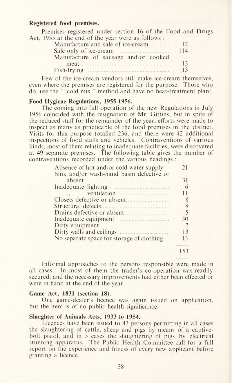 Registered food premises. Premises registered under section 16 of the Food and Drugs Act, 1955 at the end of the year were as follows : Manufacture and sale of ice-cream 12 Sale only of ice-cream . 114 Manufacture of sausage and/or cooked meat . 13 Fish-frying . 13 Few of the ice-cream vendors still make ice-cream themselves, even where the premises are registered for the purpose. Those who do, use the “ cold mix ” method and have no heat-treatment plant. Food Hygiene Regulations, 1955-1956. The coming into full operation of the new Regulations in July 1956 coincided with the resignation of Mr. Gittins, but in spite of the reduced staff for the remainder of the year, efforts were made to inspect as many as practicable of the food premises in the district. Visits for this purpose totalled 236, and there were 42 additional inspections of food stalls and vehicles. Contraventions of various kinds, most of them relating to inadequate facilities, were discovered at 49 separate premises. The following table gives the number of contraventions recorded under the various headings : Absence of hot and/or cold water supply.... 21 Sink and/or wash-hand basin defective or absent . 31 Inadequate lighting . 6 ,, ventilation . 11 Closets defective or absent. 8 Structural defects. 8 Drains defective or absent. 5 Inadequate equipment . 30 Dirty equipment. 7 Dirty walls and ceilings . 13 No separate space for storage of clothing. .. 13 153 Informal approaches to the persons responsible were made in all cases. In most of them the trader’s co-operation was readily secured, and the necessary improvements had either been effected or were in hand at the end of the year. Game Act, 1831 (section 18). One game-dealer’s licence was again issued on application, but the item is of no public health significance. Slaughter of Animals Acts, 1933 to 1954. Licences have been issued to 43 persons permitting in all cases the slaughtering of cattle, sheep and pigs by means of a captive- bolt pistol, and in 5 cases the slaughtering of pigs by electrical stunning apparatus. The Public Health Committee call for a full report on the experience and fitness of every new applicant before granting a licence.