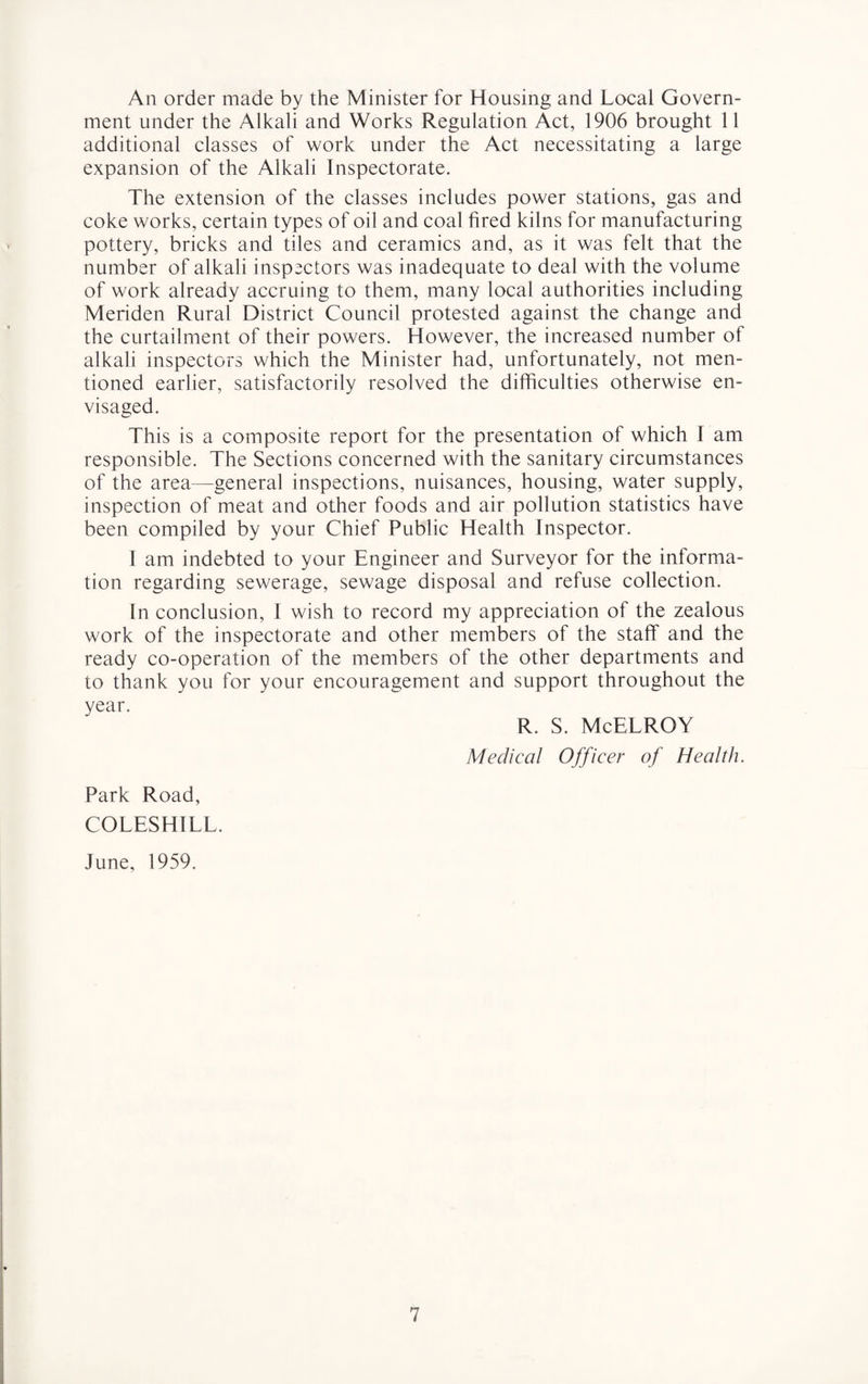 An order made by the Minister for Housing and Local Govern¬ ment under the Alkali and Works Regulation Act, 1906 brought 11 additional classes of work under the Act necessitating a large expansion of the Alkali Inspectorate. The extension of the classes includes power stations, gas and coke works, certain types of oil and coal fired kilns for manufacturing pottery, bricks and tiles and ceramics and, as it was felt that the number of alkali inspectors was inadequate to deal with the volume of work already accruing to them, many local authorities including Meriden Rural District Council protested against the change and the curtailment of their powers. However, the increased number of alkali inspectors which the Minister had, unfortunately, not men¬ tioned earlier, satisfactorily resolved the difficulties otherwise en¬ visaged. This is a composite report for the presentation of which I am responsible. The Sections concerned with the sanitary circumstances of the area—general inspections, nuisances, housing, water supply, inspection of meat and other foods and air pollution statistics have been compiled by your Chief Public Health Inspector. I am indebted to your Engineer and Surveyor for the informa¬ tion regarding sewerage, sewage disposal and refuse collection. In conclusion, I wish to record my appreciation of the zealous work of the inspectorate and other members of the staff and the ready co-operation of the members of the other departments and to thank you for your encouragement and support throughout the year. R. S. McELROY Medical Officer of Health. Park Road, COLESHILL. June, 1959.
