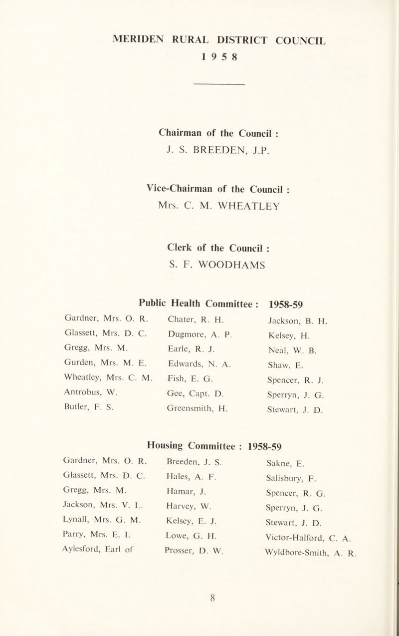 MERIDEN RURAL DISTRICT COUNCIL 19 5 8 Chairman of the Council : J. S. BREEDEN, J.P. Vice-Chairman of the Council : Mrs. C. M. WHEATLEY Clerk of the Council : S. F. WOODHAMS Public Health Committee : 1958-59 Gardner, Mrs. O. R. Chater, R. H. Jackson, B. H. Glassett, Mrs. D. C. Dugmore, A. P. Kelsey, H. Gregg, Mrs. M. Earle, R. J. Neal, W. B. Gurden, Mrs. M. E. Edwards, N. A. Shaw, E. Wheatley, Mrs. C. M. Fish, E. G. Spencer, R. J. Antrobus, W. Gee, Capt. D. Sperryn, J. G. Butler, F. S. Greensmith, H. Stewart, J. D. Housing Committee : 1958-59 Gardner, Mrs. O. R. Breeden, J. S. Sakne, E. Glassett, Mrs. D. C. Hales, A. F. Salisbury, F. Gregg, Mrs. M. Hamar, J. Spencer, R. G. Jackson, Mrs. V. L. Harvey, W. Sperryn, J. G. Lynall, Mrs. G. M. Kelsey, E. J. Stewart, J. D. Parry, Mrs. E. I. Lowe, G. H. Victor-Halford, Aylesford, Earl of Prosser, D. W. Wyldbore-Smith.