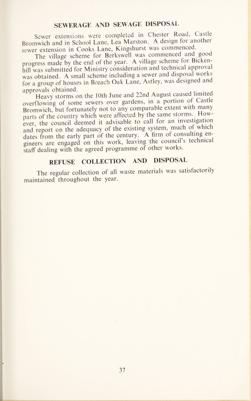 SEWERAGE AND SEWAGE DISPOSAL Sewer extensions were completed in Chester Road, Castle Bromwich and in School Lane, Lea Marston. A design for another sewer extension in Cooks Lane, Kingshurst was commenced. The village scheme for Berkswell was commenced and good progress made by the end of the year. A village scheme for Bicken- hill was submitted for Ministry consideration and technical approval was obtained. A small scheme including a sewer and disposal works for a group of houses in Breach Oak Lane, Astley, was designed and approvals obtained. Heavy storms on the 10th June and 22nd August caused limited overflowing of some sewers over gardens, in a portion of Castle Bromwich, but fortunately not to any comparable extent with many parts of the country which were affected by the same storms. How¬ ever the council deemed it advisable to call for an investigation and report on the adequacy of the existing system, much ot which dates from the early part of the century. A firm of consulting en¬ gineers are engaged on this work, leaving the council s technical staff dealing with the agreed programme of other works. REFUSE COLLECTION AND DISPOSAL The regular collection of all waste materials was satisfactorily maintained throughout the year.