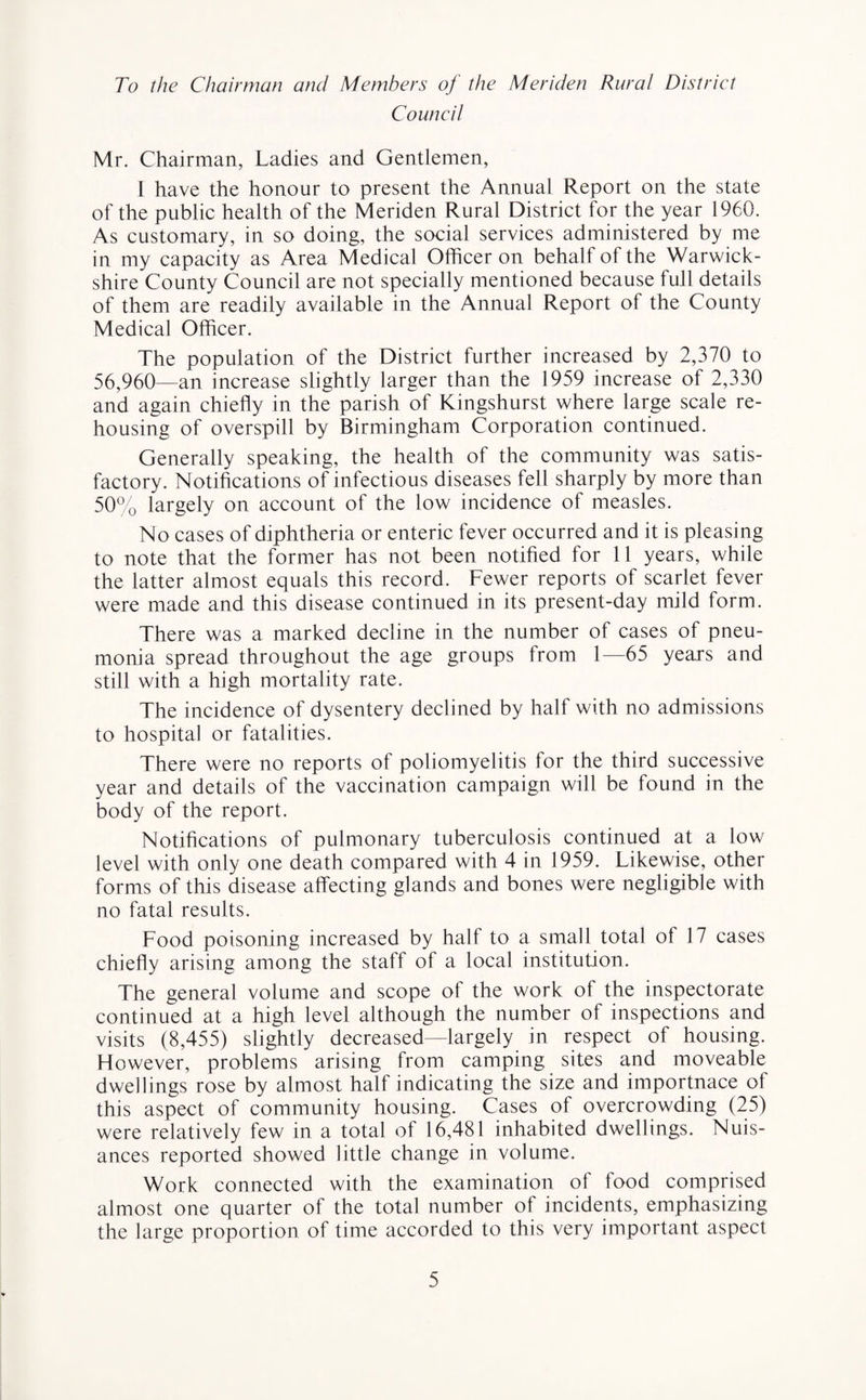 To the Chairman and Members of the Meriden Rural District Council Mr. Chairman, Ladies and Gentlemen, I have the honour to present the Annual Report on the state of the public health of the Meriden Rural District for the year 1960. As customary, in so doing, the social services administered by me in my capacity as Area Medical Officer on behalf of the Warwick¬ shire County Council are not specially mentioned because full details of them are readily available in the Annual Report of the County Medical Officer. The population of the District further increased by 2,370 to 56,960—an increase slightly larger than the 1959 increase of 2,330 and again chiefly in the parish of Kingshurst where large scale re¬ housing of overspill by Birmingham Corporation continued. Generally speaking, the health of the community was satis¬ factory. Notifications of infectious diseases fell sharply by more than 50% largely on account of the low incidence of measles. No cases of diphtheria or enteric fever occurred and it is pleasing to note that the former has not been notified for 11 years, while the latter almost equals this record. Fewer reports of scarlet fever were made and this disease continued in its present-day mild form. There was a marked decline in the number of cases of pneu¬ monia spread throughout the age groups from 1—65 years and still with a high mortality rate. The incidence of dysentery declined by half with no admissions to hospital or fatalities. There were no reports of poliomyelitis for the third successive year and details of the vaccination campaign will be found in the body of the report. Notifications of pulmonary tuberculosis continued at a low level with only one death compared with 4 in 1959. Likewise, other forms of this disease affecting glands and bones were negligible with no fatal results. Food poisoning increased by half to a small total of 17 cases chiefly arising among the staff of a local institution. The general volume and scope of the work of the inspectorate continued at a high level although the number of inspections and visits (8,455) slightly decreased—largely in respect of housing. However, problems arising from camping sites and moveable dwellings rose by almost half indicating the size and importnace of this aspect of community housing. Cases of overcrowding (25) were relatively few in a total of 16,481 inhabited dwellings. Nuis¬ ances reported showed little change in volume. Work connected with the examination of food comprised almost one quarter of the total number of incidents, emphasizing the large proportion of time accorded to this very important aspect