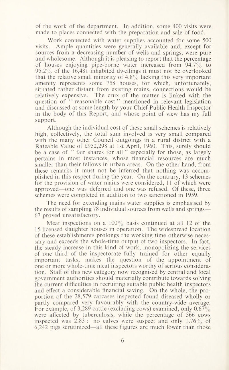 of the work of the department. In addition, some 400 visits were made to places connected with the preparation and sale of food. Work connected with water supplies accounted for some 500 visits. Ample quantities were generally available and, except for sources from a decreasing number of wells and springs, were pure and wholesome. Although it is pleasing to report that the percentage of houses enjoying pipe-borne water increased from 94.7% to 95.2% of the 16,481 inhabited dwellings it must not be overlooked that the relative small minority of 4.8% lacking this very important amenity represents some 758 houses, for which, unfortunately, situated rather distant from existing mains, connections would be relatively expensive. The crux of the matter is linked with the question of “reasonable cost” mentioned in relevant legislation and discussed at some length by your Chief Public Health Inspector in the body of this Report, and whose point of view has my full support. Although the individual cost of these small schemes is relatively high, collectively, the total sum involved is very small compared with the many other Council outgoings in a rural district with a Rateable Value of £952,298 at 1st April, 1960. This, surely should be a case of “ fair shares for all” especially for those, as largely pertains in most instances, whose financial resources are much smaller than their fellows in urban areas. On the other hand, from these remarks it must not be inferred that nothing was accom¬ plished in this respect during the year. On the contrary, 13 schemes for the provision of water mains were considered, 11 of which were approved—one was deferred and one was refused. Of these, three schemes were completed in addition to two sanctioned in 1959. The need for extending mains water supplies is emphasised by the results of sampling 78 individual sources from wells and springs— 67 proved unsatisfactory. Meat inspections on a 100% basis continued at all 12 of the 15 licensed slaughter houses in operation. The widespread location of these establishments prolongs the working time otherwise neces¬ sary and exceeds the whole-time output of two inspectors. In fact, the steady increase in this kind of work, monopolizing the services of one third of the inspectorate fully trained for other equally important tasks, makes the question of the appointment of one or more whole-time meat inspectors worthy of serious considera¬ tion. Staff of this new category now recognised by central and local government authorities should materially contribute towards solving the current difficulties in recruiting suitable public health inspectors and effect a considerable financial saving. On the whole, the pro¬ portion of the 28,579 carcases inspected found diseased wholly or partly compared very favourably with the country-wide average. For example, of 3,289 cattle (excluding cows) examined, only 0.67% were affected by tuberculosis, while the percentage of 566 cows inspected was 2.83 : no calves were suspect and only 1.76% of 6,242 pigs scrutinized—all these figures are much lower than those
