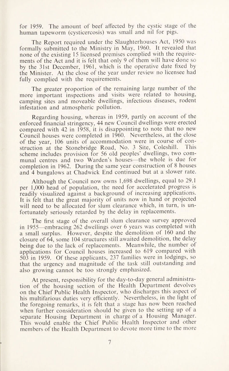 for 1959. The amount of beef affected by the cystic stage of the human tapeworm (cysticercosis) was small and nil for pigs. The Report required under the Slaughterhouses Act, 1950 was formally submitted to the Ministry in May, 1960. It revealed that none of the existing 15 licensed premises complied with the require¬ ments of the Act and it is felt that only 9 of them will have done so by the 31st December, 1961, which is the operative date fixed by the Minister. At the close of the year under review no licensee had fully complied with the requirements. The greater proportion of the remaining large number ot the more important inspections and visits were related to housing, camping sites and moveable dwellings, infectious diseases, rodent infestation and atmospheric pollution. Regarding housing, whereas in 1959, partly on account oi the enforced financial stringency, 44 new Council dwellings were erected compared with 42 in 1958, it is disappointing to note that no new Council houses were completed in 1960. Nevertheless, at the close of the year, 106 units of accommodation were in course of con¬ struction at the Stonebridge Road, No. 3 Site, Coleshill. 1 his scheme includes provision for 56 old peoples’ dwellings, two com¬ munal centres and two Warden’s houses—the whole is due lor completion in 1962. During the same year construction of 8 houses and 4 bungalows at Chadwick End continued but at a slower rate. Although the Council now owns 1,698 dwellings, equal to 29.1 per 1,000 head of population, the need for accelerated progress is readily visualized against a background of increasing applications. It is felt that the great majority of units now in hand or projected will need to be allocated for slum clearance which, in turn, is un¬ fortunately seriously retarded by the delay in replacements. The first stage of the overall slum clearance survey approved in 1955—embracing 262 dwellings over 6 years was completed with a small surplus. However, despite the demolition of 160 and the closure of 64, some 104 structures still awaited demolition, the delay being due to the lack of replacements. Meanwhile, the number of applications for Council houses increased to 619 compared with 503 in 1959. Of these applicants, 237 families were in lodgings, so that the urgency and magnitude of the task still outstanding and also growing cannot be too strongly emphasized. At present, responsibility for the day-to-day general administra¬ tion of the housing section of the Health Department devolves on the Chief Public Health Inspector, who discharges this aspect of his multifarious duties very efficiently. Nevertheless, in the light ot the foregoing remarks, it is felt that a stage has now been reached when further consideration should be given to the setting up of a separate Housing Department in charge of a Housing Manager. This would enable the Chief Public Health Inspector and other members of the Health Department to devote more time to the more